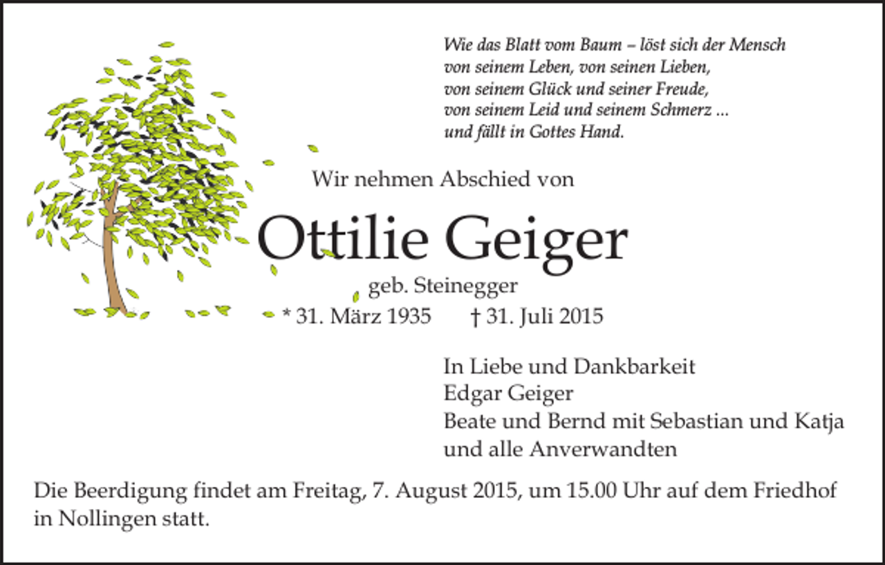 <p>Wie das Blatt vom Baum – löst sich der Mensch<br />von seinem Leben, von seinen Lieben,<br />von seinem Glück und seiner Freude,<br />von seinem Leid und seinem Schmerz ...<br />und fällt in Gottes Hand.</p><p>Wir nehmen Abschied von</p><p>Ottilie Geiger<br />geb. Steinegger<br />* 31. März 1935<br />† 31. Juli 2015</p><p>In Liebe und Dankbarkeit<br />Edgar Geiger<br />Beate und Bernd mit Sebastian und Katja<br />und alle Anverwandten<br />Die Beerdigung findet am Freitag, 7. August 2015, um 15.00 Uhr auf dem Friedhof<br />in Nollingen statt.</p>