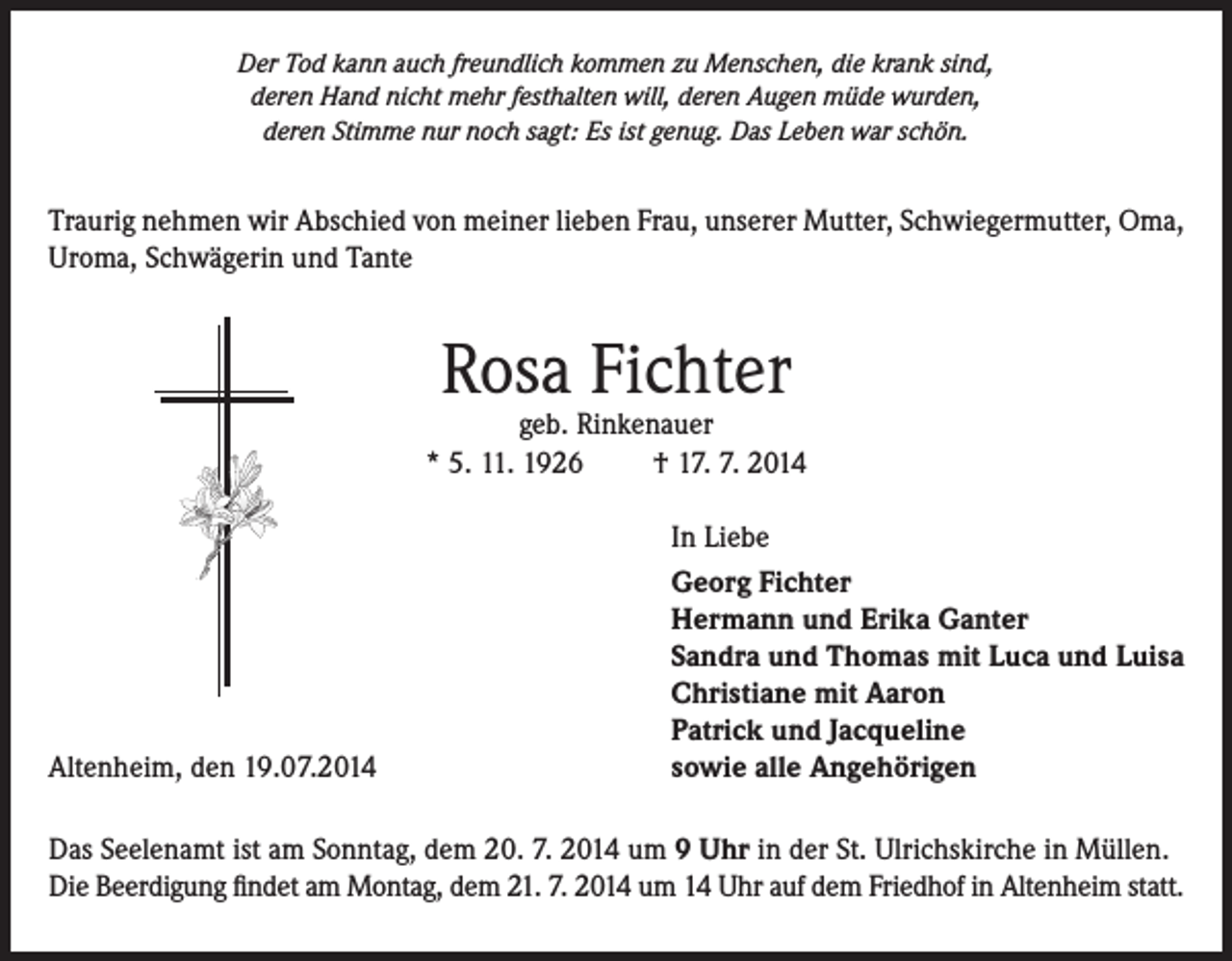 <p>Der Tod kann auch freundlich kommen zu Menschen, die krank sind,<br />deren Hand nicht mehr festhalten will, deren Augen müde wurden,<br />deren Stimme nur noch sagt: Es ist genug. Das Leben war schön.</p><p>Traurig nehmen wir Abschied von meiner lieben Frau, unserer Mutter, Schwiegermutter, Oma,<br />Uroma, Schwägerin und Tante</p><p>Rosa Fichter</p><p>geb. Rinkenauer<br />* 5. 11. 1926<br />† 17. 7. 2014</p><p>Altenheim, den 19.07.2014</p><p>In Liebe<br />Georg Fichter<br />Hermann und Erika Ganter<br />Sandra und Thomas mit Luca und Luisa<br />Christiane mit Aaron<br />Patrick und Jacqueline<br />sowie alle Angehörigen</p><p>Das Seelenamt ist am Sonntag, dem 20. 7. 2014 um 9 Uhr in der St. Ulrichskirche in Müllen.<br />Die Beerdigung findet am Montag, dem 21. 7. 2014 um 14 Uhr auf dem Friedhof in Altenheim statt.</p>