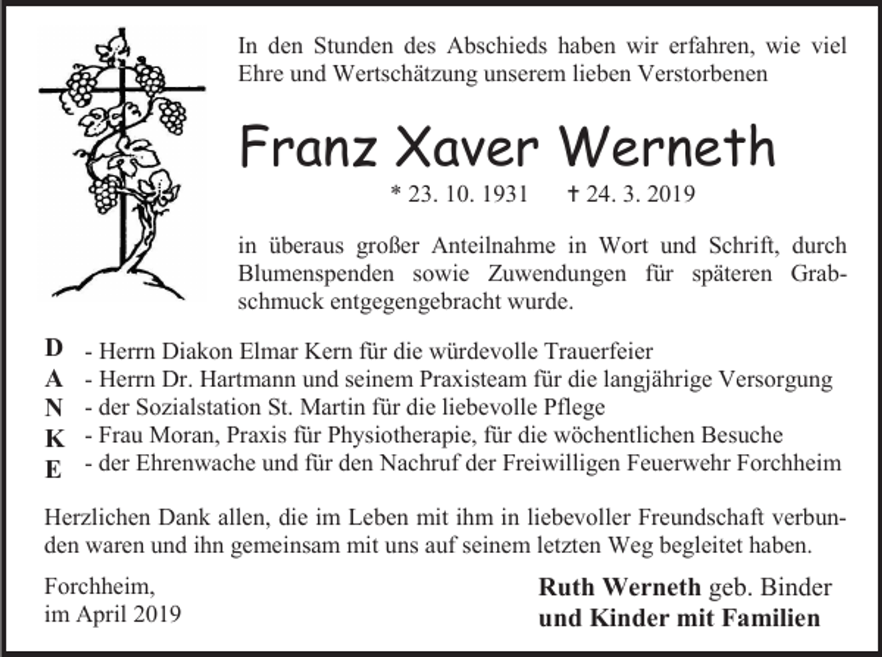 <p>In den Stunden des Abschieds haben wir erfahren, wie viel<br />Ehre und Wertschätzung unserem lieben Verstorbenen</p><p>Franz Xaver Werneth<br />* 23. 10. 1931</p><p> 24. 3. 2019</p><p>in überaus großer Anteilnahme in Wort und Schrift, durch<br />Blumenspenden sowie Zuwendungen für späteren Grabschmuck entgegengebracht wurde.</p><p>D<br />A<br />N<br />K<br />E</p><p>- Herrn Diakon Elmar Kern für die würdevolle Trauerfeier<br />- Herrn Dr. Hartmann und seinem Praxisteam für die langjährige Versorgung<br />- der Sozialstation St. Martin für die liebevolle Pflege<br />- Frau Moran, Praxis für Physiotherapie, für die wöchentlichen Besuche<br />- der Ehrenwache und für den Nachruf der Freiwilligen Feuerwehr Forchheim</p><p>Herzlichen Dank allen, die im Leben mit ihm in liebevoller Freundschaft verbunden waren und ihn gemeinsam mit uns auf seinem letzten Weg begleitet haben.<br />Forchheim,<br />im April 2019</p><p>Ruth Werneth geb. Binder<br />und Kinder mit Familien</p>