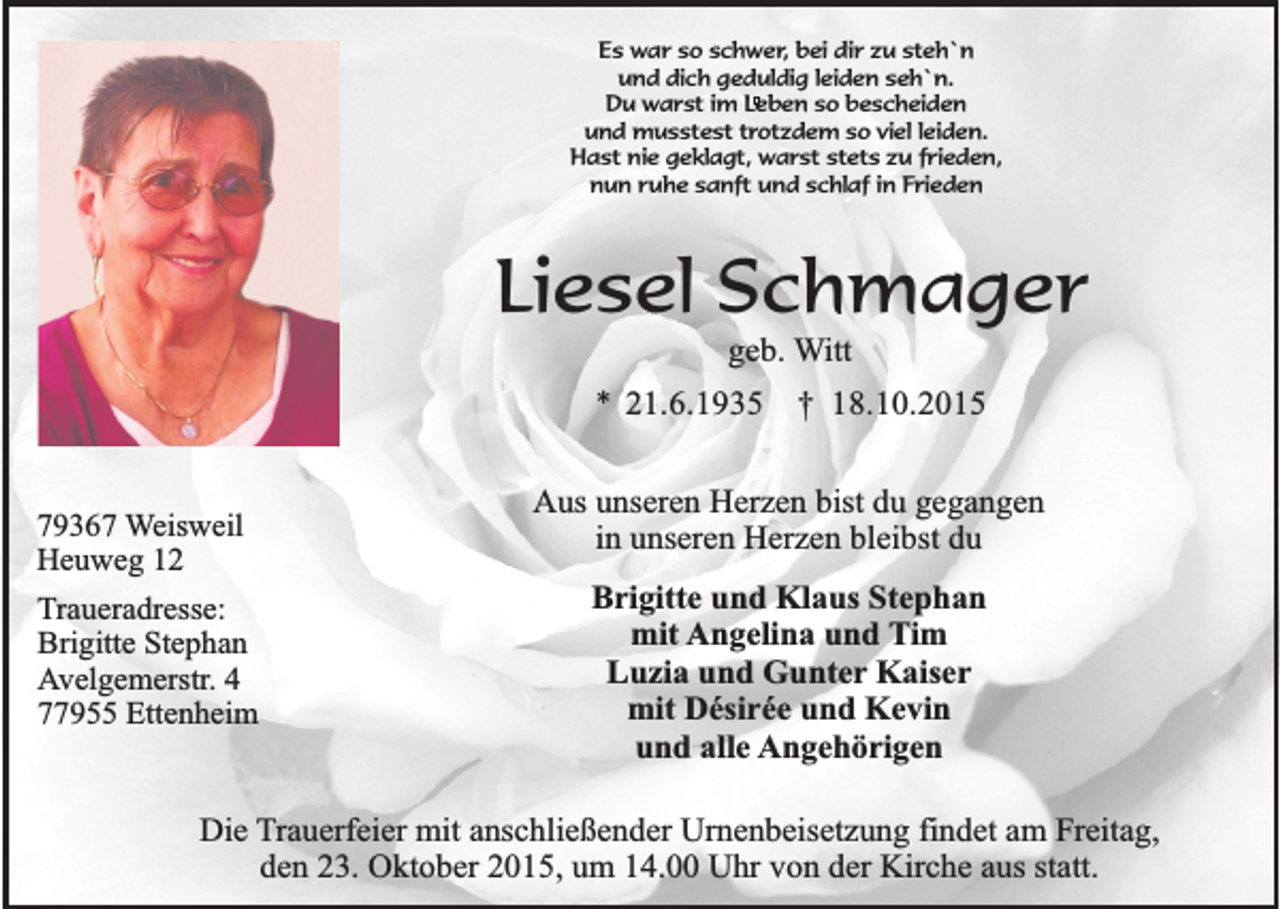 <p>Es war so schwer, bei dir zu steh`n<br />und dich geduldig leiden seh`n.<br />Du warst im Leben so bescheiden<br />und musstest trotzdem so viel leiden.<br />Hast nie geklagt, warst stets zu frieden,<br />nun ruhe sanft und schlaf in Frieden</p><p>Liesel Schmager<br />geb. Witt</p><p>* 21.6.1935<br />79367 Weisweil<br />Heuweg 12<br />Traueradresse:<br />Brigitte Stephan<br />Avelgemerstr. 4<br />77955 Ettenheim</p><p>† 18.10.2015</p><p>Aus unseren Herzen bist du gegangen<br />in unseren Herzen bleibst du<br />Brigitte und Klaus Stephan<br />mit Angelina und Tim<br />Luzia und Gunter Kaiser<br />mit Désirée und Kevin<br />und alle Angehörigen</p><p>Die Trauerfeier mit anschließender Urnenbeisetzung findet am Freitag,<br />den 23. Oktober 2015, um 14.00 Uhr von der Kirche aus statt.</p>