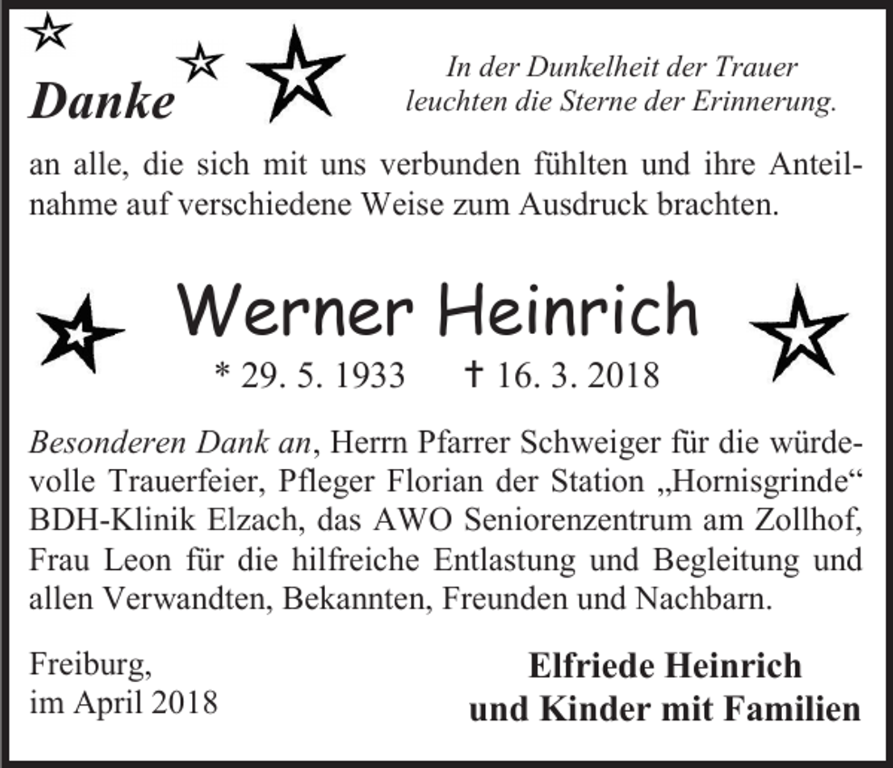<p>In der Dunkelheit der Trauer<br />leuchten die Sterne der Erinnerung.</p><p>Danke</p><p>an alle, die sich mit uns verbunden fühlten und ihre Anteilnahme auf verschiedene Weise zum Ausdruck brachten.</p><p>Werner Heinrich<br />* 29. 5. 1933</p><p> 16. 3. 2018</p><p>Besonderen Dank an, Herrn Pfarrer Schweiger für die würdevolle Trauerfeier, Pfleger Florian der Station „Hornisgrinde“<br />BDH-Klinik Elzach, das AWO Seniorenzentrum am Zollhof,<br />Frau Leon für die hilfreiche Entlastung und Begleitung und<br />allen Verwandten, Bekannten, Freunden und Nachbarn.<br />Freiburg,<br />im April 2018</p><p>Elfriede Heinrich<br />und Kinder mit Familien</p>