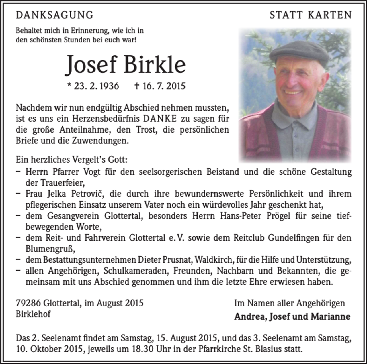 <p>DANKSAGUNG</p><p>STATT KARTEN</p><p>Behaltet mich in Erinnerung, wie ich in<br />den schönsten Stunden bei euch war!</p><p>Josef Birkle<br />* 23. 2. 1936 † 16. 7. 2015<br />Nachdem wir nun endgültig Abschied nehmen mussten,<br />ist es uns ein Herzensbedürfnis DANKE zu sagen für<br />die große Anteilnahme, den Trost, die persönlichen<br />Briefe und die Zuwendungen.<br />Ein herzliches Vergelt’s Gott:<br />– Herrn Pfarrer Vogt für den seelsorgerischen Beistand und die schöne Gestaltung<br />der Trauerfeier,<br />– Frau Jelka Petroviˇc, die durch ihre bewundernswerte Persönlichkeit und ihrem<br />pflegerischen Einsatz unserem Vater noch ein würdevolles Jahr geschenkt hat,<br />– dem Gesangverein Glottertal, besonders Herrn Hans-Peter Prögel für seine tief­<br />bewegenden Worte,<br />– dem Reit- und Fahrverein Glottertal e. V. sowie dem Reitclub Gundelfingen für den<br />Blumengruß,<br />– dem Bestattungsunternehmen Dieter Prusnat, Waldkirch, für die Hilfe und Unterstützung,<br />– allen Angehörigen, Schulkameraden, Freunden, Nachbarn und Bekannten, die gemeinsam mit uns Abschied genommen und ihm die letzte Ehre erwiesen haben.<br />79286 Glottertal, im August 2015<br />Birklehof</p><p>Im Namen aller Angehörigen<br />Andrea, Josef und Marianne</p><p>Das 2. Seelenamt findet am Samstag, 15. August 2015, und das 3. Seelenamt am Samstag,<br />10. Oktober 2015, jeweils um 18.30 Uhr in der Pfarrkirche St. Blasius statt.</p>
