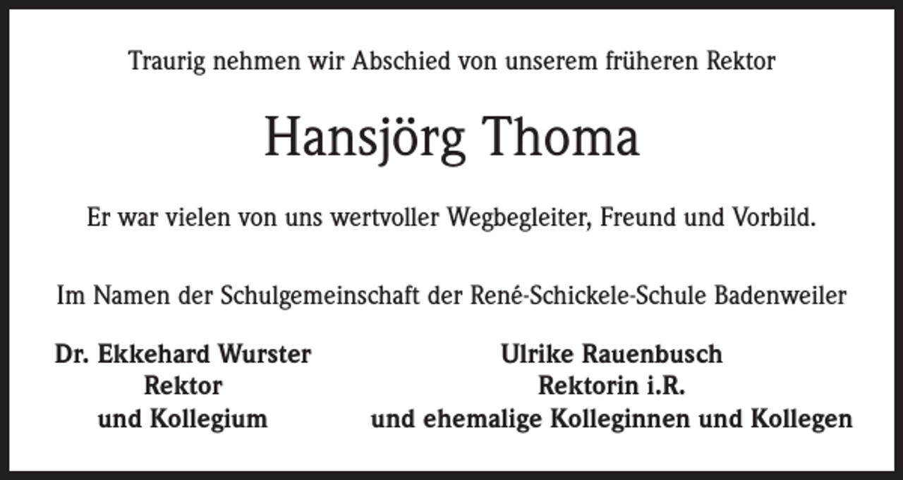 <p>Traurig nehmen wir Abschied von unserem früheren Rektor</p><p>Hansjörg Thoma<br />Er war vielen von uns wertvoller Wegbegleiter, Freund und Vorbild.<br />Im Namen der Schulgemeinschaft der René-Schickele-Schule Badenweiler<br />Dr. Ekkehard Wurster</p><p>Rektor</p><p>und Kollegium</p><p>Ulrike Rauenbusch<br />Rektorin i.R.<br />und ehemalige Kolleginnen und Kollegen</p>