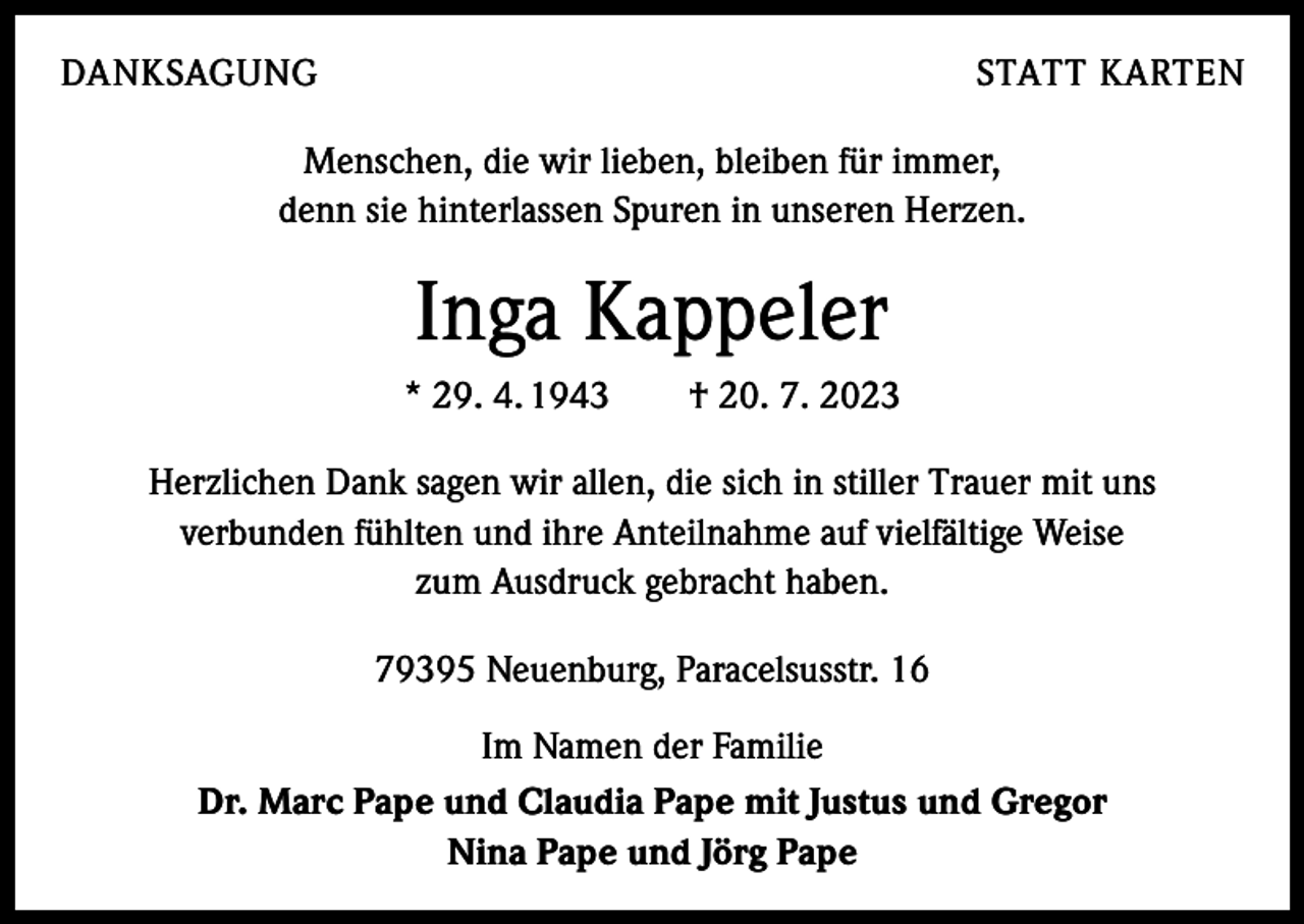 <p>DANKSAGUNG</p><p>STATT KARTEN</p><p>Menschen, die wir lieben, bleiben für immer,<br />denn sie hinterlassen Spuren in unseren Herzen.</p><p>Inga Kappeler<br />* 29. 4. 1943 † 20. 7. 2023<br />Herzlichen Dank sagen wir allen, die sich in stiller Trauer mit uns<br />verbunden fühlten und ihre Anteilnahme auf vielfältige Weise<br />zum Ausdruck gebracht haben.<br />79395 Neuenburg, Paracelsusstr. 16<br />Im Namen der Familie<br />Dr. Marc Pape und Claudia Pape mit Justus und Gregor<br />Nina Pape und Jörg Pape</p>
