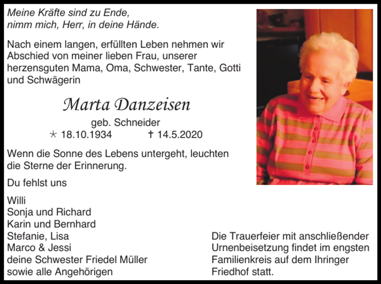 <p>Meine Kräfte sind zu Ende,<br />nimm mich, Herr, in deine Hände.<br />Nach einem langen, erfüllten Leben nehmen wir<br />Abschied von meiner lieben Frau, unserer<br />herzensguten Mama, Oma, Schwester, Tante, Gotti<br />und Schwägerin</p><p>Marta Danzeisen<br />geb. Schneider<br /> 18.10.1934<br /> 14.5.2020<br />Wenn die Sonne des Lebens untergeht, leuchten<br />die Sterne der Erinnerung.<br />Du fehlst uns<br />Willi<br />Sonja und Richard<br />Karin und Bernhard<br />Stefanie, Lisa<br />Marco &amp; Jessi<br />deine Schwester Friedel Müller<br />sowie alle Angehörigen</p><p>Die Trauerfeier mit anschließender<br />Urnenbeisetzung findet im engsten<br />Familienkreis auf dem Ihringer<br />Friedhof statt.</p>