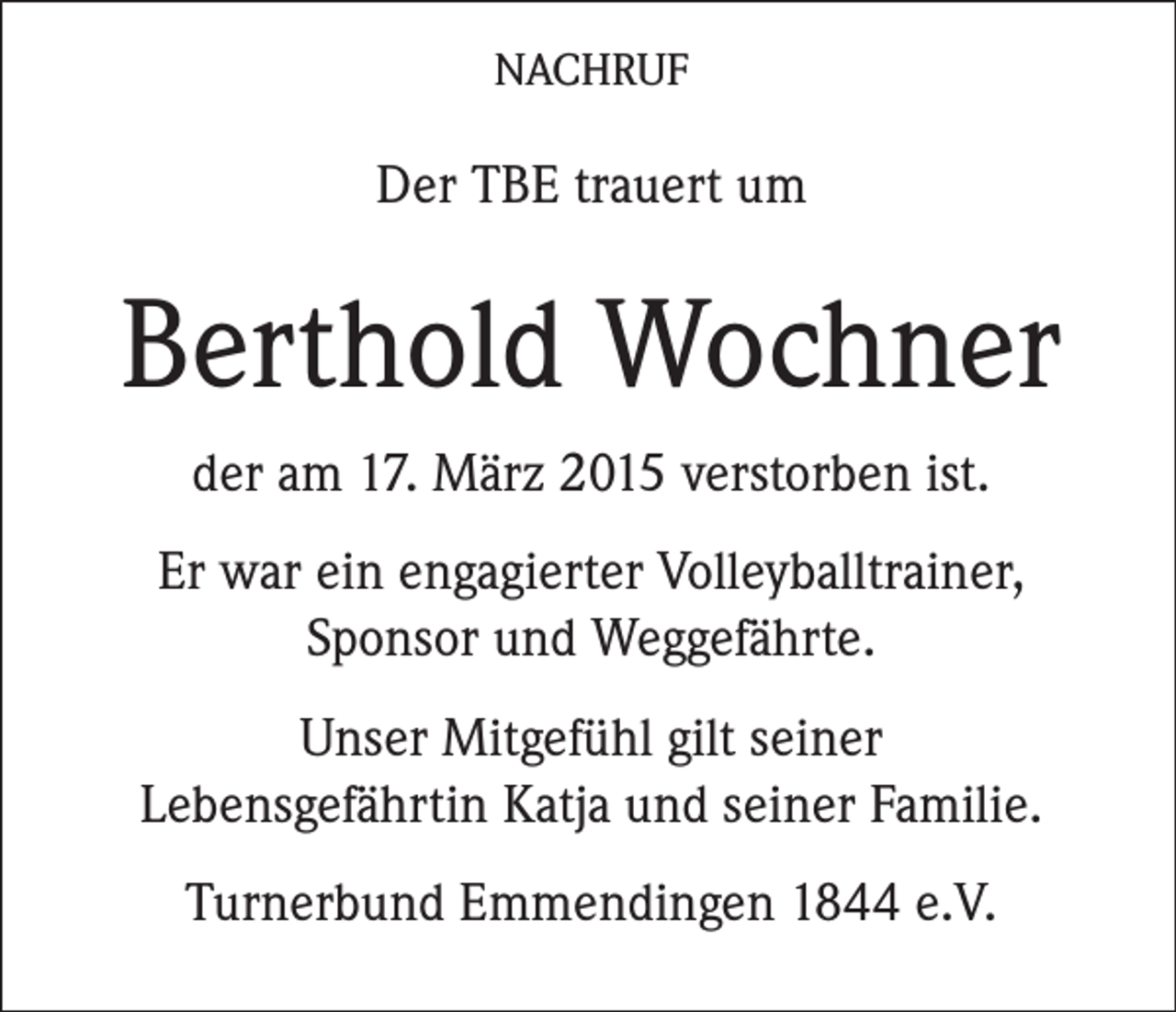 <p>NACHRUF</p><p>Der TBE trauert um</p><p>Berthold Wochner<br />der am 17. März 2015 verstorben ist.<br />Er war ein engagierter Volleyballtrainer,<br />Sponsor und Weggefährte.<br />Unser Mitgefühl gilt seiner<br />Lebensgefährtin Katja und seiner Familie.<br />Turnerbund Emmendingen 1844 e.V.</p>