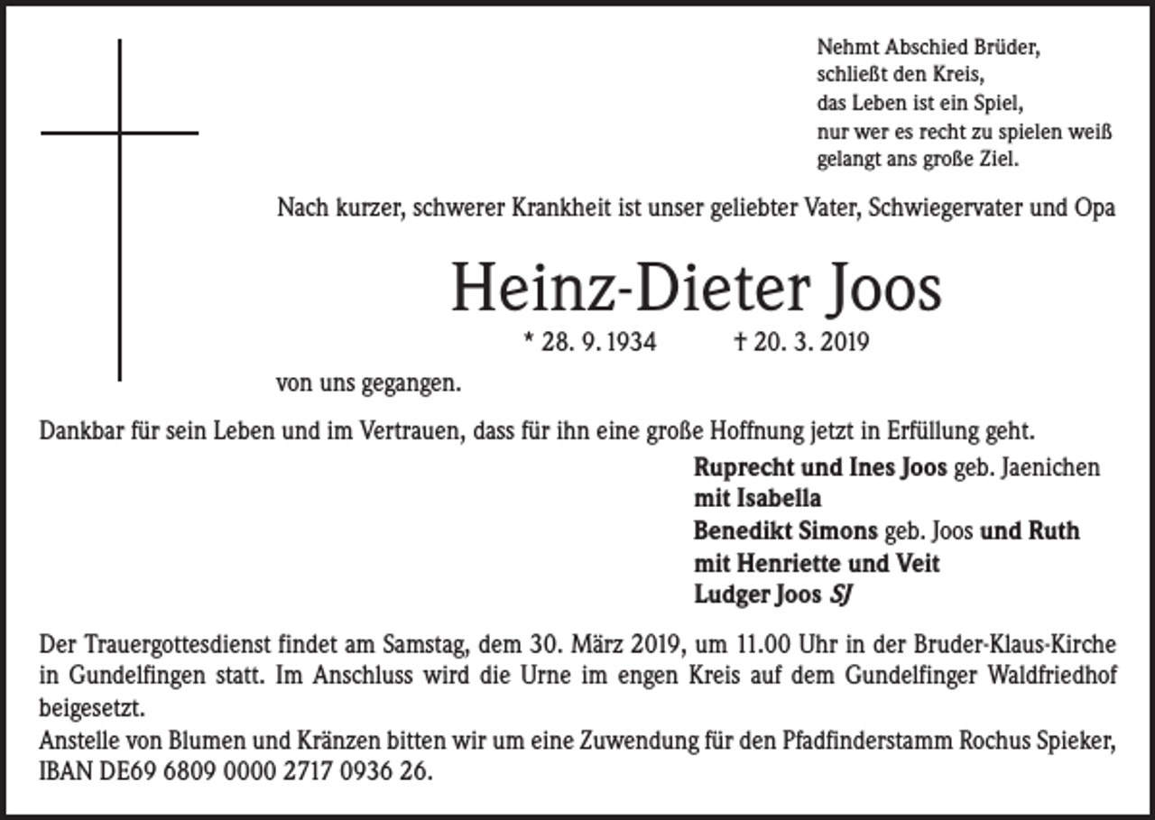 <p>Nehmt Abschied Brüder,<br />schließt den Kreis,<br />das Leben ist ein Spiel,<br />nur wer es recht zu spielen weiß<br />gelangt ans große Ziel.</p><p>Nach kurzer, schwerer Krankheit ist unser geliebter Vater, Schwiegervater und Opa</p><p>Heinz-Dieter Joos<br />* 28. 9. 1934 † 20. 3. 2019</p><p>von uns gegangen.<br />Dankbar für sein Leben und im Vertrauen, dass für ihn eine große Hoffnung jetzt in Erfüllung geht.<br />Ruprecht und Ines Joos geb. Jaenichen<br />mit Isabella<br />Benedikt Simons geb. Joos und Ruth<br />mit Henriette und Veit<br />Ludger Joos SJ<br />Der Trauergottesdienst findet am Samstag, dem 30. März 2019, um 11.00 Uhr in der Bruder-Klaus-Kirche<br />in Gundelfingen statt. Im Anschluss wird die Urne im engen Kreis auf dem Gundelfinger Waldfriedhof<br />­beigesetzt.<br />Anstelle von Blumen und Kränzen bitten wir um eine Zuwendung für den Pfadfinderstamm Rochus ­Spieker,<br />IBAN DE69 6809 0000 2717 0936 26.</p>