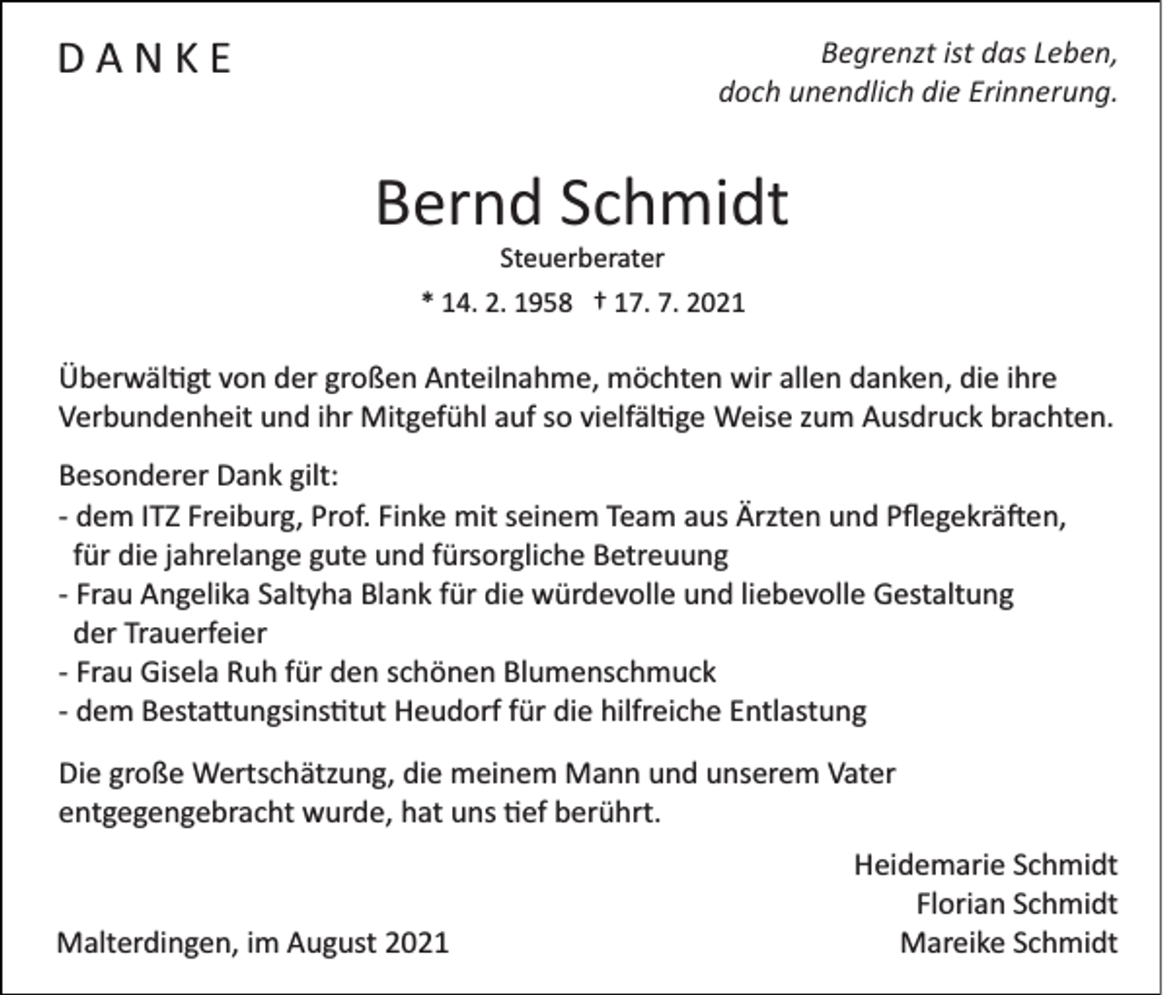 <p>DANKE</p><p>Begrenzt ist das Leben,<br />doch unendlich die Erinnerung.</p><p>Bernd Schmidt<br />Steuerberater<br />* 14. 2. 1958 † 17. 7. 2021</p><p>Überwäl�gt von der großen Anteilnahme, möchten wir allen danken, die ihre<br />Verbundenheit und ihr Mitgefühl auf so vielfäl�ge Weise zum Ausdruck brachten.<br />Besonderer Dank gilt:<br />­ dem ITZ Freiburg, Prof. Finke mit seinem Team aus Ärzten und Pﬂegekrä�en,<br />für die jahrelange gute und fürsorgliche Betreuung<br />­ Frau Angelika Saltyha Blank für die würdevolle und liebevolle Gestaltung<br />der Trauerfeier<br />­ Frau Gisela Ruh für den schönen Blumenschmuck<br />­ dem Besta�ungsins�tut Heudorf für die hilfreiche Entlastung<br />Die große Wertschätzung, die meinem Mann und unserem Vater<br />entgegengebracht wurde, hat uns �ef berührt.</p><p>Malterdingen, im August 2021</p><p>Heidemarie Schmidt<br />Florian Schmidt<br />Mareike Schmidt</p>