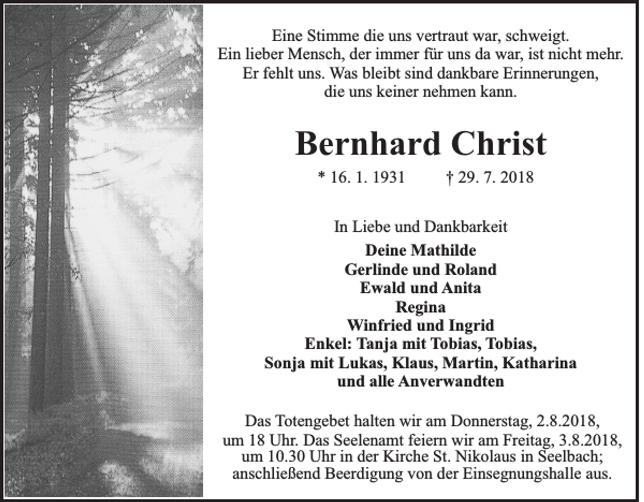 <p>Eine Stimme die uns vertraut war, schweigt.<br />Ein lieber Mensch, der immer für uns da war, ist nicht mehr.<br />Er fehlt uns. Was bleibt sind dankbare Erinnerungen,<br />die uns keiner nehmen kann.</p><p>Bernhard Christ<br />* 16. 1. 1931</p><p>† 29. 7. 2018</p><p>In Liebe und Dankbarkeit<br />Deine Mathilde<br />Gerlinde und Roland<br />Ewald und Anita<br />Regina<br />Winfried und Ingrid<br />Enkel: Tanja mit Tobias, Tobias,<br />Sonja mit Lukas, Klaus, Martin, Katharina<br />und alle Anverwandten<br />Das Totengebet halten wir am Donnerstag, 2.8.2018,<br />um 18 Uhr. Das Seelenamt feiern wir am Freitag, 3.8.2018,<br />um 10.30 Uhr in der Kirche St. Nikolaus in Seelbach;<br />anschließend Beerdigung von der Einsegnungshalle aus.</p>