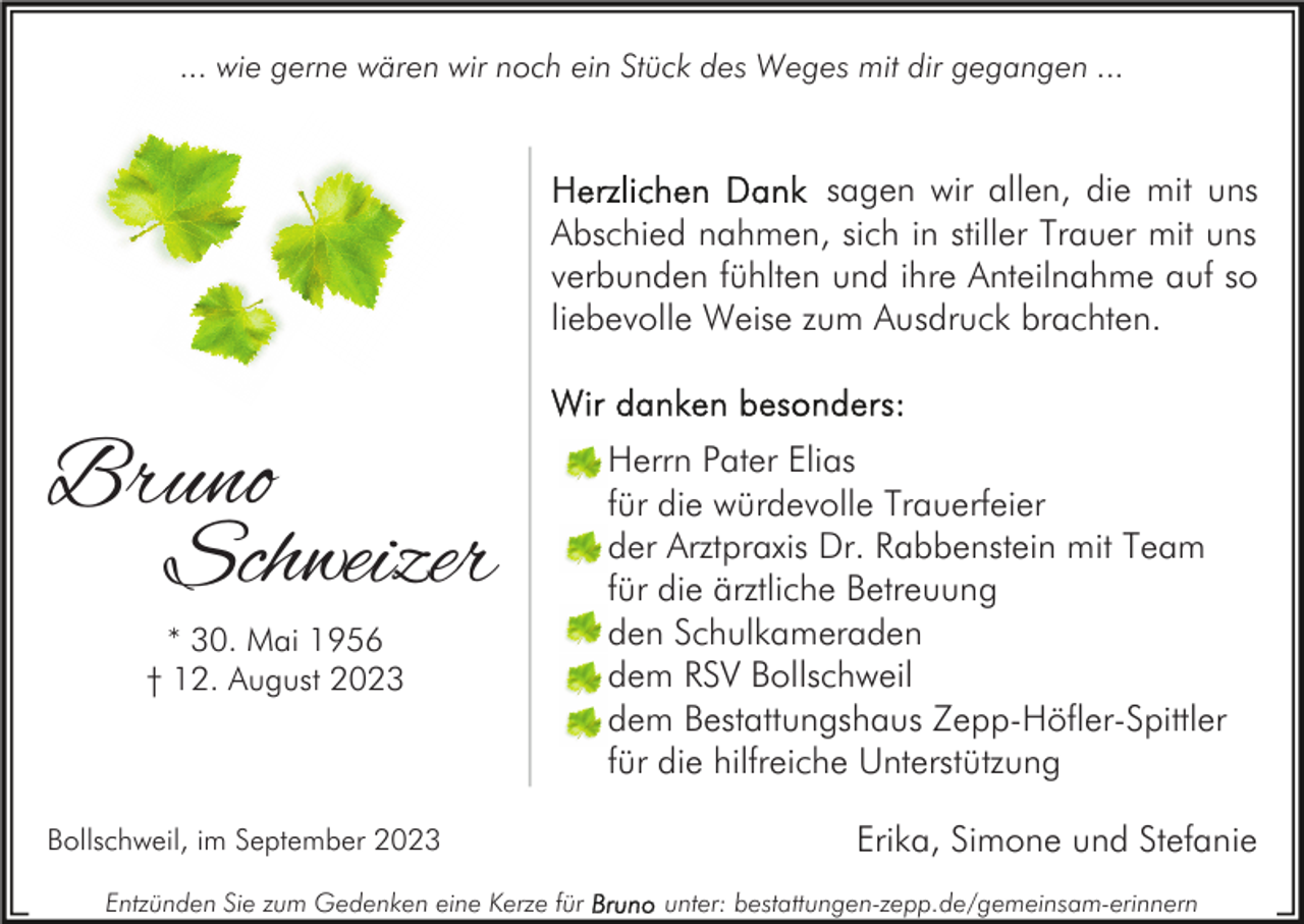 <p>... wie gerne wären wir noch ein Stück des Weges mit dir gegangen ...</p><p>sagen wir allen, die mit uns<br />Abschied nahmen, sich in stiller Trauer mit uns<br />verbunden fühlten und ihre Anteilnahme auf so<br />liebevolle Weise zum Ausdruck brachten.</p><p>Bruno<br />Schweizer<br />* 30. Mai 1956<br />† 12. August 2023</p><p>Bollschweil, im September 2023<br />Entzünden Sie zum Gedenken eine Kerze für</p><p>Herrn Pater Elias<br />für die würdevolle Trauerfeier<br />der Arztpraxis Dr. Rabbenstein mit Team<br />für die ärztliche Betreuung<br />den Schulkameraden<br />dem RSV Bollschweil<br />dem Bestattungshaus Zepp-Höfler-Spittler<br />für die hilfreiche Unterstützung<br />Erika, Simone und Stefanie<br />unter: bestattungen-zepp.de/gemeinsam-erinnern</p>