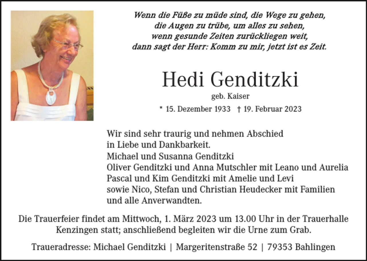 <p>Hedi Genditzki<br />geb. Kaiser</p><p>* 15. Dezember 1933 † 19. Februar 2023</p><p>Wir sind sehr traurig und nehmen Abschied<br />in Liebe und Dankbarkeit.<br />Michael und Susanna Genditzki<br />Oliver Genditzki und Anna Mutschler mit Leano und Aurelia<br />Pascal und Kim Genditzki mit Amelie und Levi<br />sowie Nico, Stefan und Christian Heudecker mit Familien<br />und alle Anverwandten.<br />Die Trauerfeier findet am Mittwoch, 1. März 2023 um 13.00 Uhr in der Trauerhalle<br />Kenzingen statt; anschließend begleiten wir die Urne zum Grab.<br />Traueradresse: Michael Genditzki | Margeritenstraße 52 | 79353 Bahlingen</p>