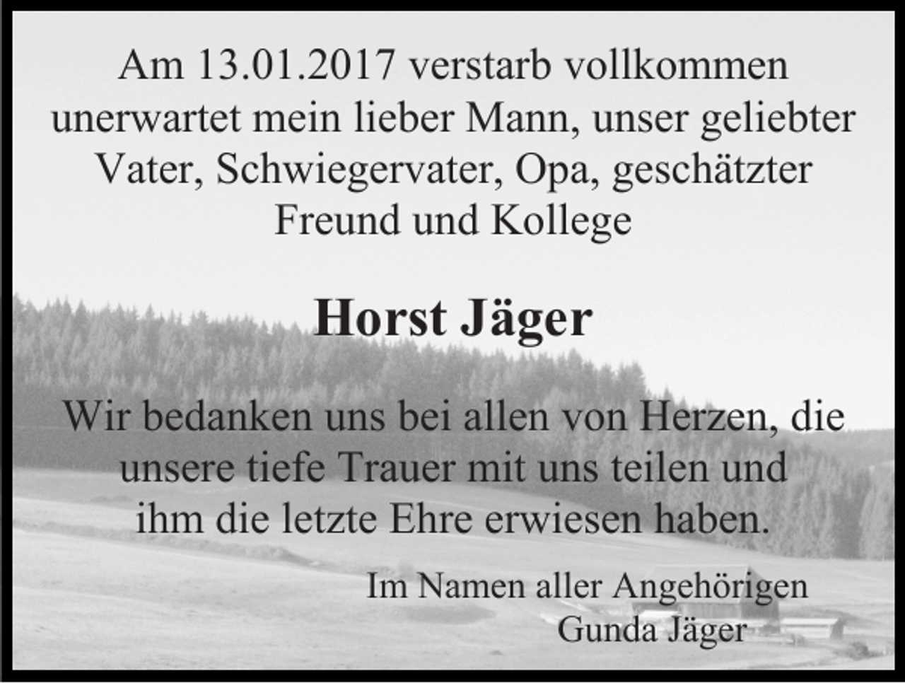 <p>Am 13.01.2017 verstarb vollkommen<br />unerwartet mein lieber Mann, unser geliebter<br />Vater, Schwiegervater, Opa, geschätzter<br />Freund und Kollege</p><p>Horst Jäger<br />Wir bedanken uns bei allen von Herzen, die<br />unsere tiefe Trauer mit uns teilen und<br />ihm die letzte Ehre erwiesen haben.<br />Im Namen aller Angehörigen<br />Gunda Jäger</p>