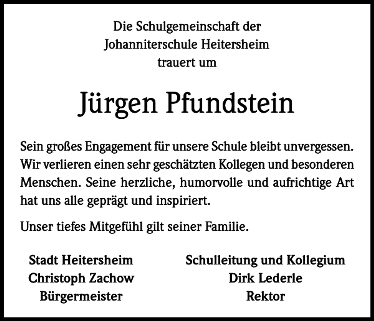 <p>Die Schulgemeinschaft der<br />Johanniterschule Heitersheim<br />trauert um</p><p>Jürgen Pfundstein<br />Sein großes Engagement für unsere Schule bleibt unvergessen.<br />Wir verlieren einen sehr geschätzten Kollegen und besonderen<br />Menschen. Seine herzliche, humorvolle und aufrichtige Art<br />hat uns alle geprägt und inspiriert.<br />Unser tiefes Mitgefühl gilt seiner Familie.<br />Stadt Heitersheim<br />Christoph Zachow<br />Bürgermeister</p><p>Schulleitung und Kollegium<br />Dirk Lederle<br />Rektor</p>