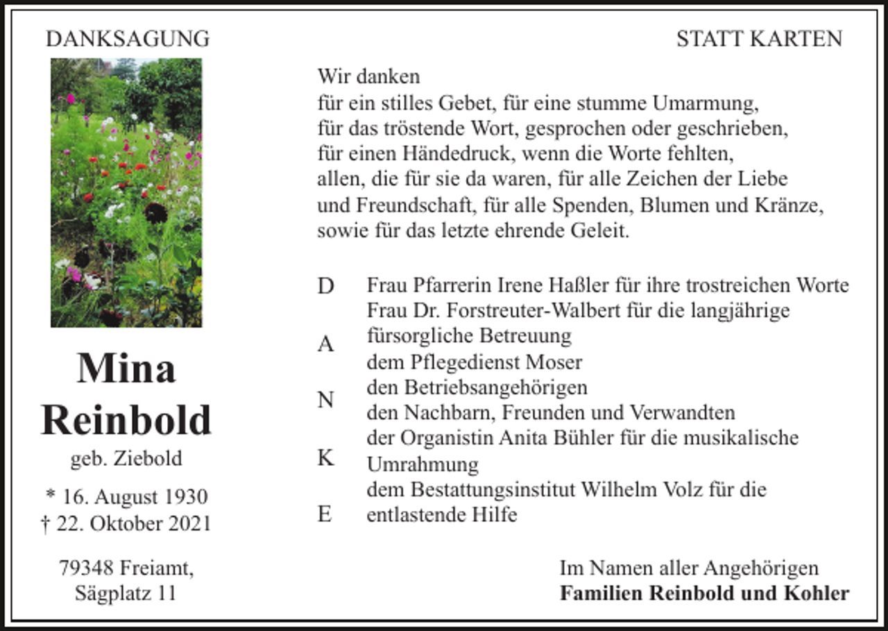 <p>DANKSAGUNG</p><p>STATT KARTEN<br />Wir danken<br />für ein stilles Gebet, für eine stumme Umarmung,<br />für das tröstende Wort, gesprochen oder geschrieben,<br />für einen Händedruck, wenn die Worte fehlten,<br />allen, die für sie da waren, für alle Zeichen der Liebe<br />und Freundschaft, für alle Spenden, Blumen und Kränze,<br />sowie für das letzte ehrende Geleit.</p><p>D</p><p>Mina<br />Reinbold</p><p>A<br />N</p><p>geb. Ziebold</p><p>K</p><p>* 16. August 1930<br />† 22. Oktober 2021</p><p>E</p><p>79348 Freiamt,<br />Sägplatz 11</p><p>Frau Pfarrerin Irene Haßler für ihre trostreichen Worte<br />Frau Dr. Forstreuter-Walbert für die langjährige<br />fürsorgliche Betreuung<br />dem Pflegedienst Moser<br />den Betriebsangehörigen<br />den Nachbarn, Freunden und Verwandten<br />der Organistin Anita Bühler für die musikalische<br />Umrahmung<br />dem Bestattungsinstitut Wilhelm Volz für die<br />entlastende Hilfe<br />Im Namen aller Angehörigen<br />Familien Reinbold und Kohler</p>