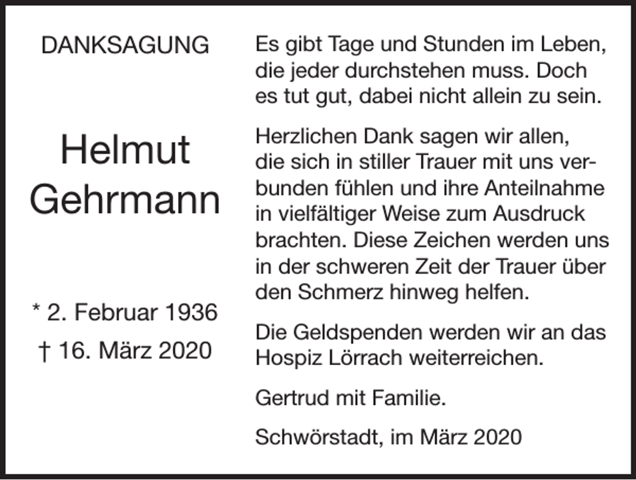<p>DANKSAGUNG</p><p>Es gibt Tage und Stunden im Leben,<br />die jeder durchstehen muss. Doch<br />es tut gut, dabei nicht allein zu sein.</p><p>Helmut<br />Gehrmann</p><p>Herzlichen Dank sagen wir allen,<br />die sich in stiller Trauer mit uns verbunden fühlen und ihre Anteilnahme<br />in vielfältiger Weise zum Ausdruck<br />brachten. Diese Zeichen werden uns<br />in der schweren Zeit der Trauer über<br />den Schmerz hinweg helfen.</p><p>* 2. Februar 1936<br />† 16. März 2020</p><p>Die Geldspenden werden wir an das<br />Hospiz Lörrach weiterreichen.<br />Gertrud mit Familie.<br />Schwörstadt, im März 2020</p>