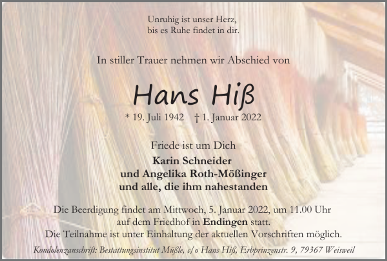 <p>Unruhig ist unser Herz,<br />bis es Ruhe findet in dir.</p><p>In stiller Trauer nehmen wir Abschied von</p><p>Hans Hiß<br />* 19. Juli 1942</p><p>† 1. Januar 2022</p><p>Friede ist um Dich<br />Karin Schneider<br />und Angelika Roth-Mößinger<br />und alle, die ihm nahestanden<br />Die Beerdigung findet am Mittwoch, 5. Januar 2022, um 11.00 Uhr<br />auf dem Friedhof in Endingen statt.<br />Die Teilnahme ist unter Einhaltung der aktuellen Vorschriften möglich.<br />Kondolenzanschrift: Bestattungsinstitut Müßle, c/o Hans Hiß, Erbprinzenstr. 9, 79367 Weisweil</p>