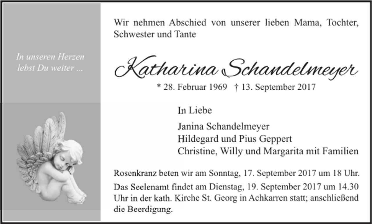 <p>Wir nehmen Abschied von unserer lieben Mama, Tochter,<br />Schwester und Tante<br />In unseren Herzen<br />lebst Du weiter ...</p><p>Katharina Schandelmeyer<br />* 28. Februar 1969 † 13. September 2017</p><p>In Liebe<br />Janina Schandelmeyer<br />Hildegard und Pius Geppert<br />Christine, Willy und Margarita mit Familien<br />Rosenkranz beten wir am Sonntag, 17. September 2017 um 18 Uhr.</p><p>Das Seelenamt findet am Dienstag, 19. September 2017 um 14.30<br />Uhr in der kath. Kirche St. Georg in Achkarren statt; anschließend<br />die Beerdigung.</p>