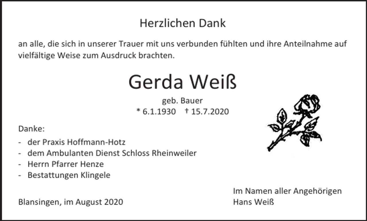 <p>Herzlichen Dank<br />an alle, die sich in unserer Trauer mit uns verbunden fühlten und ihre Anteilnahme auf<br />vielfältige Weise zum Ausdruck brachten.</p><p>Gerda Weiß<br />geb. Bauer<br />* 6.1.1930 † 15.7.2020<br />Danke:<br />- der Praxis Hoffmann-Hotz<br />- dem Ambulanten Dienst Schloss Rheinweiler<br />- Herrn Pfarrer Henze<br />- Bestattungen Klingele<br />Blansingen, im August 2020</p><p>Im Namen aller Angehörigen<br />Hans Weiß</p>