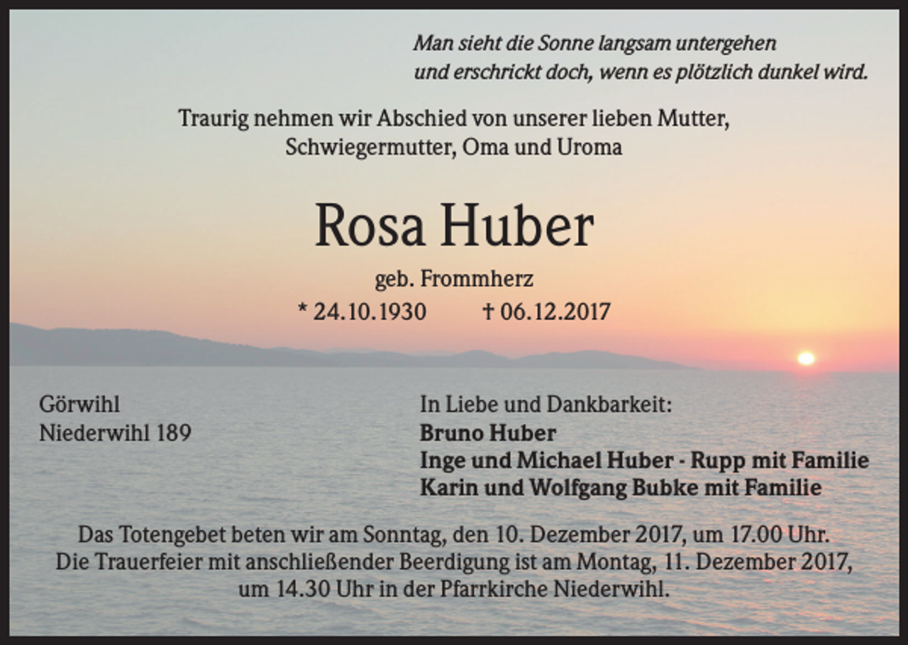 <p>Man sieht die Sonne langsam untergehen<br />und erschrickt doch, wenn es plötzlich dunkel wird.</p><p>Traurig nehmen wir Abschied von unserer lieben Mutter,<br />Schwiegermutter, Oma und Uroma</p><p>Rosa Huber<br />geb. Frommherz<br />* 24.10.1930<br />† 06.12.2017</p><p>Görwihl<br />Niederwihl 189</p><p>In Liebe und Dankbarkeit:<br />Bruno Huber<br />Inge und Michael Huber - Rupp mit Familie<br />Karin und Wolfgang Bubke mit Familie</p><p>Das Totengebet beten wir am Sonntag, den 10. Dezember 2017, um 17.00 Uhr.<br />Die Trauerfeier mit anschließender Beerdigung ist am Montag, 11. Dezember 2017,<br />um 14.30 Uhr in der Pfarrkirche Niederwihl.</p>