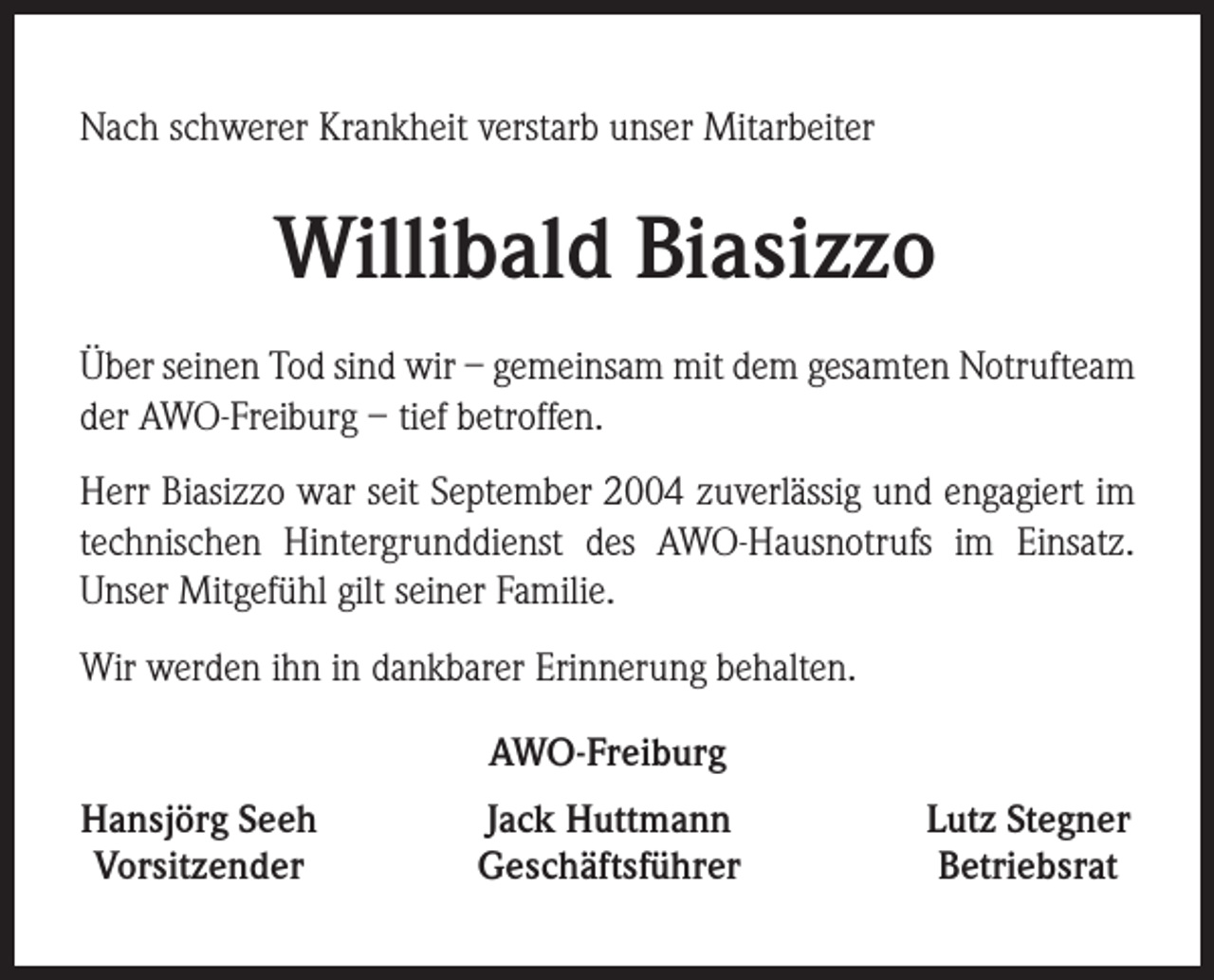 <p>Nach schwerer Krankheit verstarb unser Mitarbeiter</p><p>Willibald Biasizzo<br />Über seinen Tod sind wir – gemeinsam mit dem gesamten Notrufteam<br />der AWO-Freiburg – tief betroffen.<br />Herr Biasizzo war seit September 2004 zuverlässig und engagiert im<br />technischen Hintergrunddienst des AWO-Hausnotrufs im Einsatz.<br />Unser Mitgefühl gilt seiner Familie.<br />Wir werden ihn in dankbarer Erinnerung behalten.<br />AWO-Freiburg<br />Hansjörg Seeh<br />Vorsitzender</p><p>Jack Huttmann<br />Geschäftsführer</p><p>Lutz Stegner<br />Betriebsrat</p>