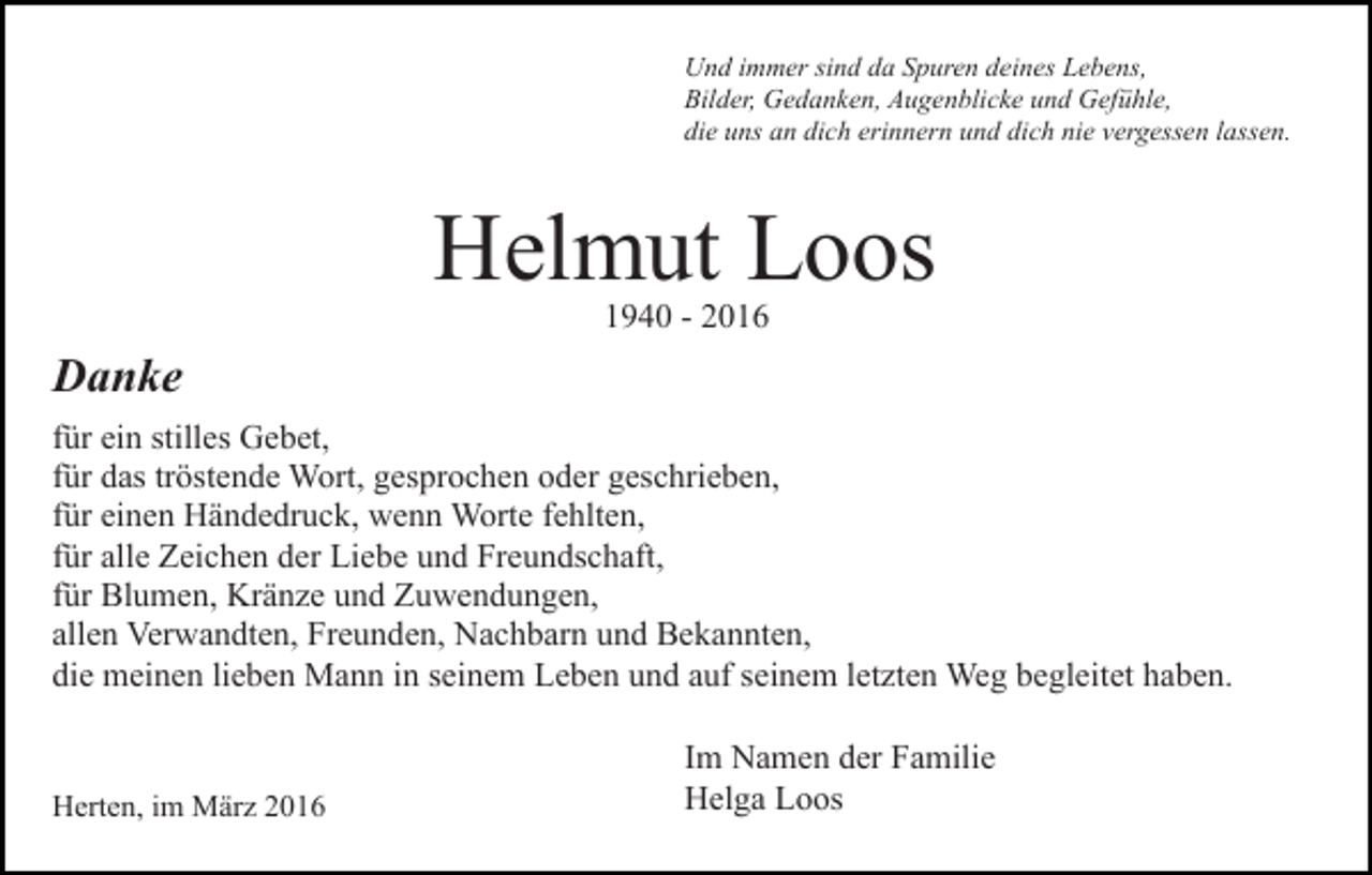 <p>Und immer sind da Spuren deines Lebens,<br />Bilder, Gedanken, Augenblicke und Gefühle,<br />die uns an dich erinnern und dich nie vergessen lassen.</p><p>Helmut Loos<br />1940 - 2016</p><p>Danke<br />für ein stilles Gebet,<br />für das tröstende Wort, gesprochen oder geschrieben,<br />für einen Händedruck, wenn Worte fehlten,<br />für alle Zeichen der Liebe und Freundschaft,<br />für Blumen, Kränze und Zuwendungen,<br />allen Verwandten, Freunden, Nachbarn und Bekannten,<br />die meinen lieben Mann in seinem Leben und auf seinem letzten Weg begleitet haben.</p><p>Herten, im März 2016</p><p>Im Namen der Familie<br />Helga Loos</p>