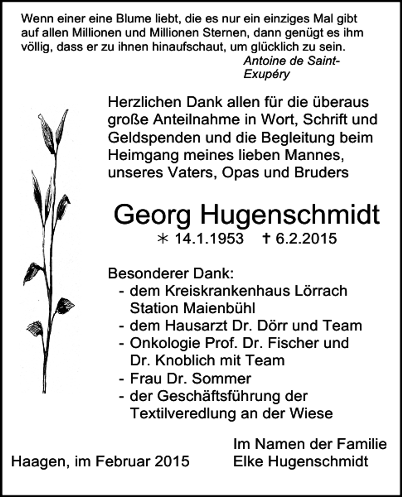 <p>Wenn einer eine Blume liebt, die es nur ein einziges Mal gibt<br />auf allen Millionen und Millionen Sternen, dann genügt es ihm<br />völlig, dass er zu ihnen hinaufschaut, um glücklich zu sein.<br />Antoine de SaintExupéry</p><p>Herzlichen Dank allen für die überaus<br />große Anteilnahme<br />in des<br />Wort,<br />Der Kampf<br />Lebens Schrift<br />ist zu Ende, und<br />Geldspenden und<br />vorbeidie<br />ist allerBegleitung<br />Erdenschmerz, beim<br />Heimgang meines<br />lieben<br />Mannes,<br />nun ruhen<br />Deine fleißigen<br />Hände,<br />unseres Vaters,stillOpas<br />steht Deinund<br />liebes Bruders<br />Herz.<br />Wir werden Dich nie vergessen!</p><p>Georg Hugenschmidt<br /> 14.1.1953  6.2.2015<br />Georg<br />Hugenschmidt</p><p>14.1.1953  6.2.2015<br />Besonderer Dank:<br />- dem Kreiskrankenhaus Lörrach<br />Station Maienbühl<br />In Liebe<br />- dem Hausarzt<br />DeineDr.<br />Frau Dörr<br />Elke und Team<br />- Onkologie<br />Dr. Fischer<br />DeineProf.<br />Kinder Florian<br />und Inka und<br />Dr. Knoblich<br />mit Team<br />mit Enkeltochter<br />Salome<br />- Frau Deine<br />Dr. Geschwister<br />SommerChristel und Klaus<br />- der Geschäftsführung<br />mit ihren Familien der<br />Textilveredlung an der Wiese<br />Die Trauerfeier mit anschließender<br />Urnenbeisetzung findet<br />Im Namen der Familie<br />am<br />Donnerstag,<br />dem<br />19.<br />Feb.<br />2015<br />um 14 Uhr auf<br />Haagen, im Februar 2015<br />Elke Hugenschmidt<br />dem Friedhof in Haagen statt.</p>