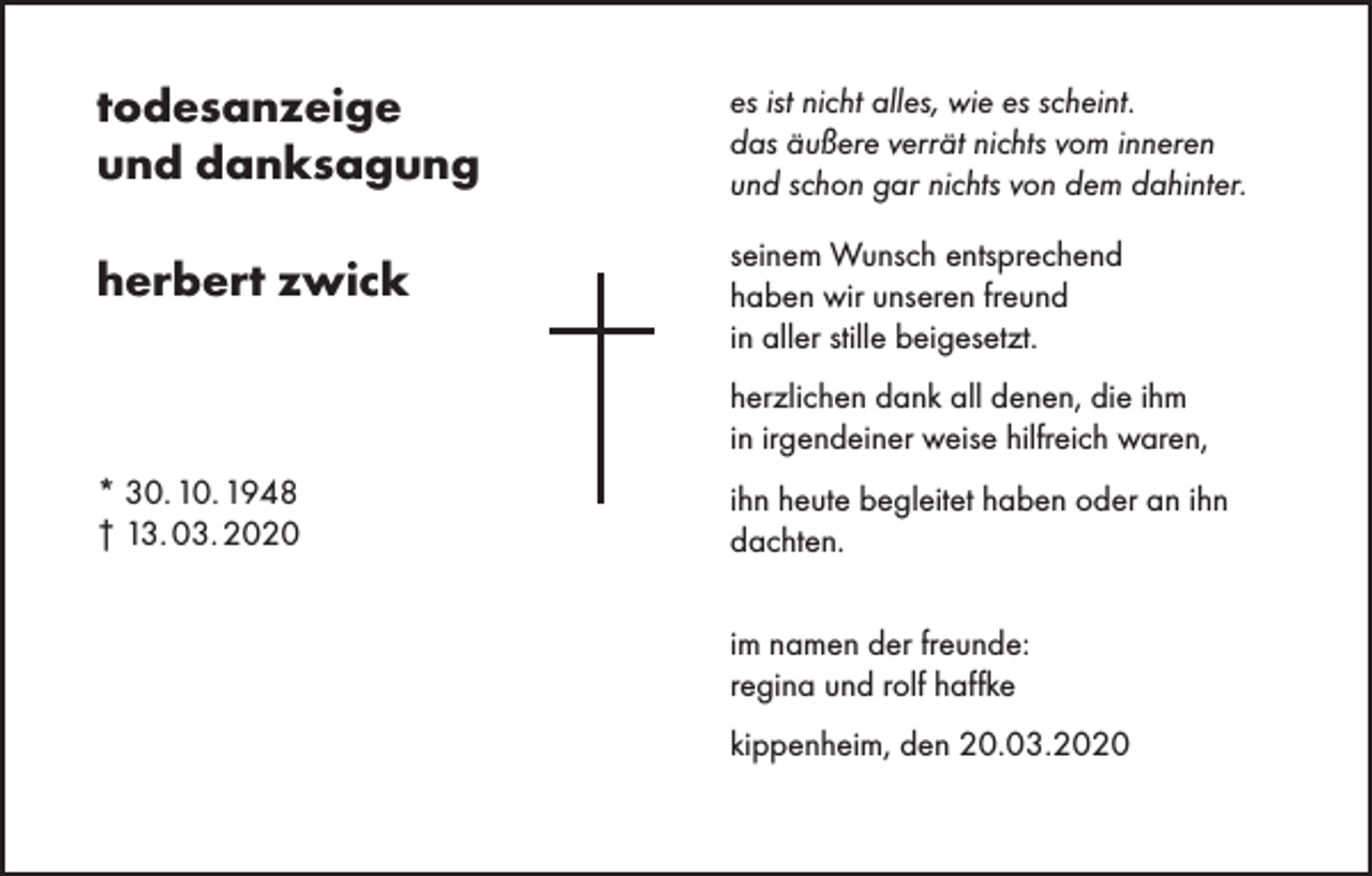 <p>todesanzeige<br />und danksagung</p><p>es ist nicht alles, wie es scheint.<br />das äußere verrät nichts vom inneren<br />und schon gar nichts von dem dahinter.</p><p>herbert zwick</p><p>seinem Wunsch entsprechend<br />haben wir unseren freund<br />in aller stille beigesetzt.<br />herzlichen dank all denen, die ihm<br />in irgendeiner weise hilfreich waren,</p><p>* 30. 10. 1948<br />† 13. 03. 2020</p><p>ihn heute begleitet haben oder an ihn<br />dachten.<br />im namen der freunde:<br />regina und rolf haffke<br />kippenheim, den 20.03.2020</p>