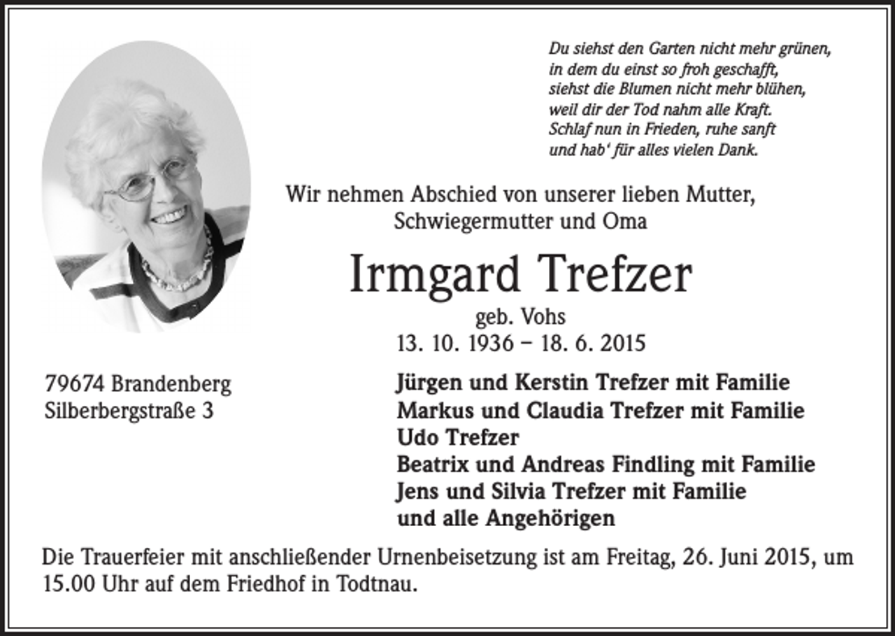 <p>Du siehst den Garten nicht mehr grünen,<br />in dem du einst so froh geschafft,<br />siehst die Blumen nicht mehr blühen,<br />weil dir der Tod nahm alle Kraft.<br />Schlaf nun in Frieden, ruhe sanft<br />und hab‘ für alles vielen Dank.</p><p>Wir nehmen Abschied von unserer lieben Mutter,<br />Schwiegermutter und Oma</p><p>Irmgard Trefzer<br />geb. Vohs<br />13. 10. 1936 – 18. 6. 2015</p><p>79674 Brandenberg<br />Silberbergstraße 3</p><p>Jürgen und Kerstin Trefzer mit Familie<br />Markus und Claudia Trefzer mit Familie<br />Udo Trefzer<br />Beatrix und Andreas Findling mit Familie<br />Jens und Silvia Trefzer mit Familie<br />und alle Angehörigen</p><p>Die Trauerfeier mit anschließender Urnenbeisetzung ist am Freitag, 26. Juni 2015, um<br />15.00 Uhr auf dem Friedhof in Todtnau.</p>