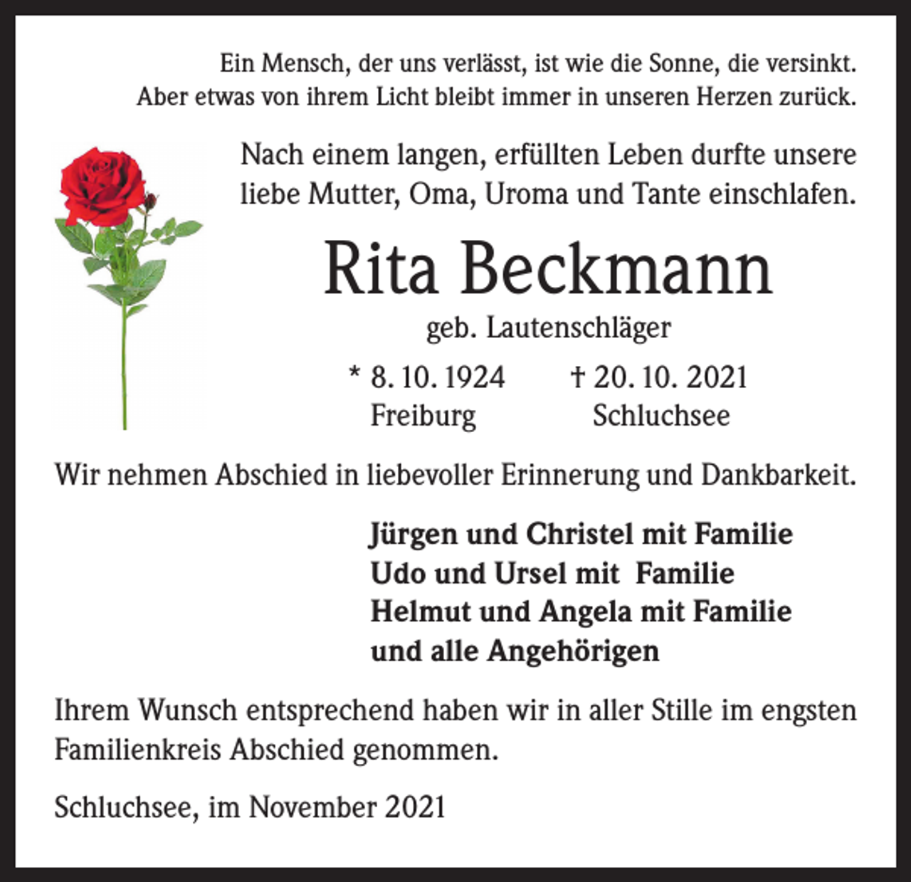 <p>Ein Mensch, der uns verlässt, ist wie die Sonne, die versinkt.<br />Aber etwas von ihrem Licht bleibt immer in unseren Herzen zurück.</p><p>Nach einem langen, erfüllten Leben durfte unsere<br />liebe Mutter, Oma, Uroma und Tante einschlafen.</p><p>Rita Beckmann<br />geb. Lautenschläger<br />* 8. 10. 1924 † 20. 10. 2021<br />Freiburg<br />Schluchsee</p><p>Wir nehmen Abschied in liebevoller Erinnerung und Dankbarkeit.<br />Jürgen und Christel mit Familie<br />Udo und Ursel mit Familie<br />Helmut und Angela mit Familie<br />und alle Angehörigen<br />Ihrem Wunsch entsprechend haben wir in aller Stille im engsten<br />Familienkreis Abschied genommen.<br />Schluchsee, im November 2021</p>