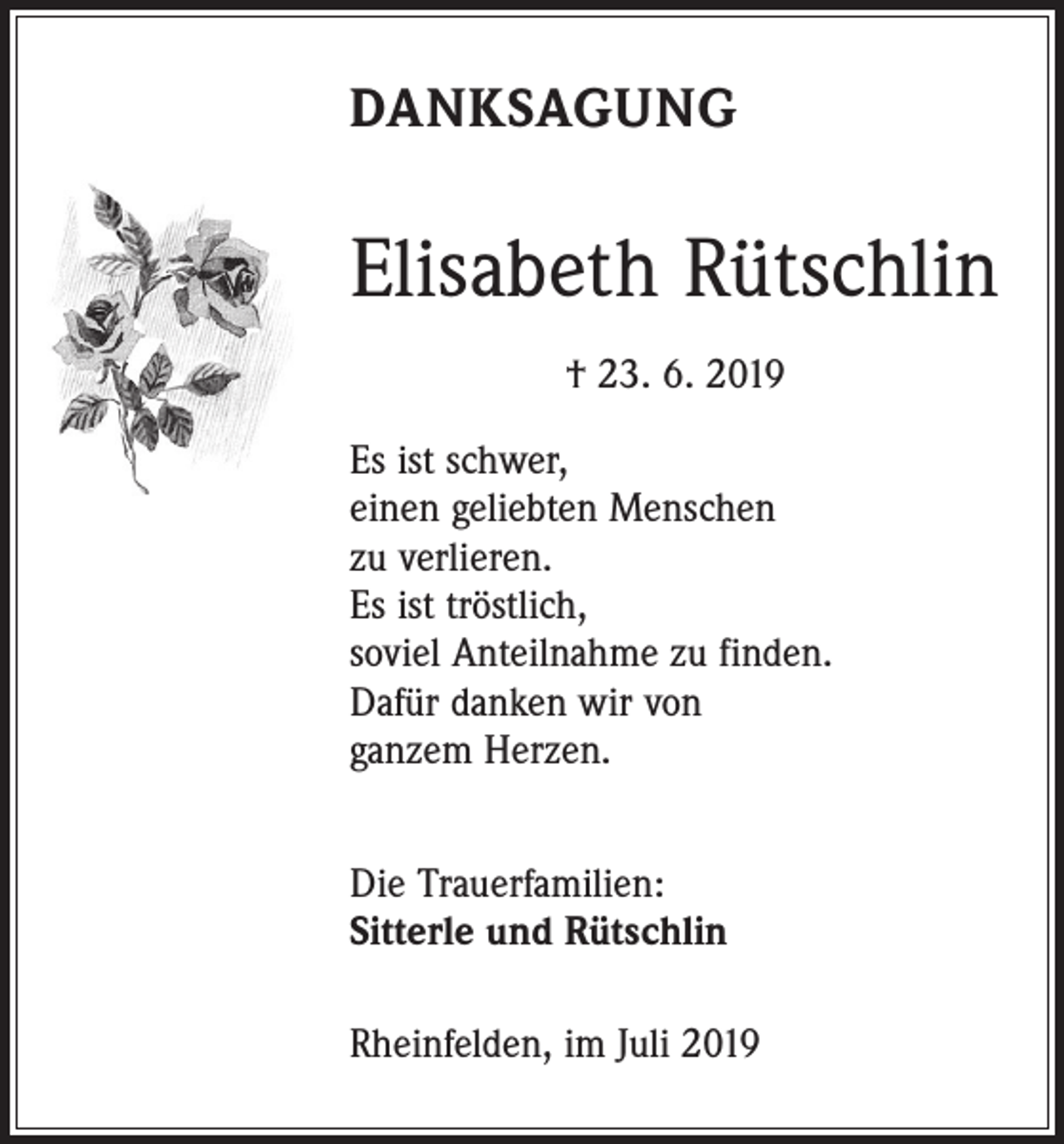 <p>DANKSAGUNG</p><p>Elisabeth Rütschlin<br />† 23. 6. 2019<br />Es ist schwer,<br />einen geliebten Menschen<br />zu verlieren.<br />Es ist tröstlich,<br />soviel Anteilnahme zu finden.<br />Dafür danken wir von<br />ganzem Herzen.<br />Die Trauerfamilien:<br />Sitterle und Rütschlin<br />Rheinfelden, im Juli 2019</p>
