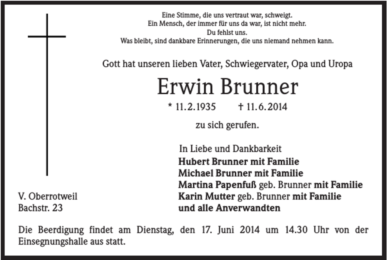<p>Eine Stimme, die uns vertraut war, schweigt.<br />Ein Mensch, der immer für uns da war, ist nicht mehr.<br />Du fehlst uns.<br />Was bleibt, sind dankbare Erinnerungen, die uns niemand nehmen kann.</p><p>Gott hat unseren lieben Vater, Schwiegervater, Opa und Uropa</p><p>Erwin Brunner<br />* 11. 2.1935</p><p>† 11. 6. 2014</p><p>zu sich gerufen.</p><p>V. Oberrotweil<br />Bachstr. 23</p><p>In Liebe und Dankbarkeit<br />Hubert Brunner mit Familie<br />Michael Brunner mit Familie<br />Martina Papenfuß geb. Brunner mit Familie<br />Karin Mutter geb. Brunner mit Familie<br />und alle Anverwandten</p><p>Die Beerdigung findet am Dienstag, den 17. Juni 2014 um 14.30 Uhr von der<br />Einsegnungshalle aus statt.</p>