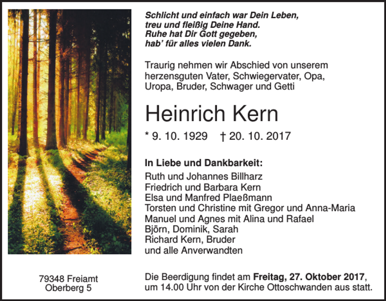 <p>Schlicht und einfach war Dein Leben,<br />treu und fleißig Deine Hand.<br />Ruhe hat Dir Gott gegeben,<br />hab’ für alles vielen Dank.</p><p>Traurig nehmen wir Abschied von unserem<br />herzensguten Vater, Schwiegervater, Opa,<br />Uropa, Bruder, Schwager und Getti</p><p>Heinrich Kern<br />* 9. 10. 1929</p><p>† 20. 10. 2017</p><p>In Liebe und Dankbarkeit:<br />Ruth und Johannes Billharz<br />Friedrich und Barbara Kern<br />Elsa und Manfred Plaeßmann<br />Torsten und Christine mit Gregor und Anna-Maria<br />Manuel und Agnes mit Alina und Rafael<br />Björn, Dominik, Sarah<br />Richard Kern, Bruder<br />und alle Anverwandten<br />79348 Freiamt<br />Oberberg 5</p><p>Die Beerdigung findet am Freitag, 27. Oktober 2017,<br />um 14.00 Uhr von der Kirche Ottoschwanden aus statt.</p>