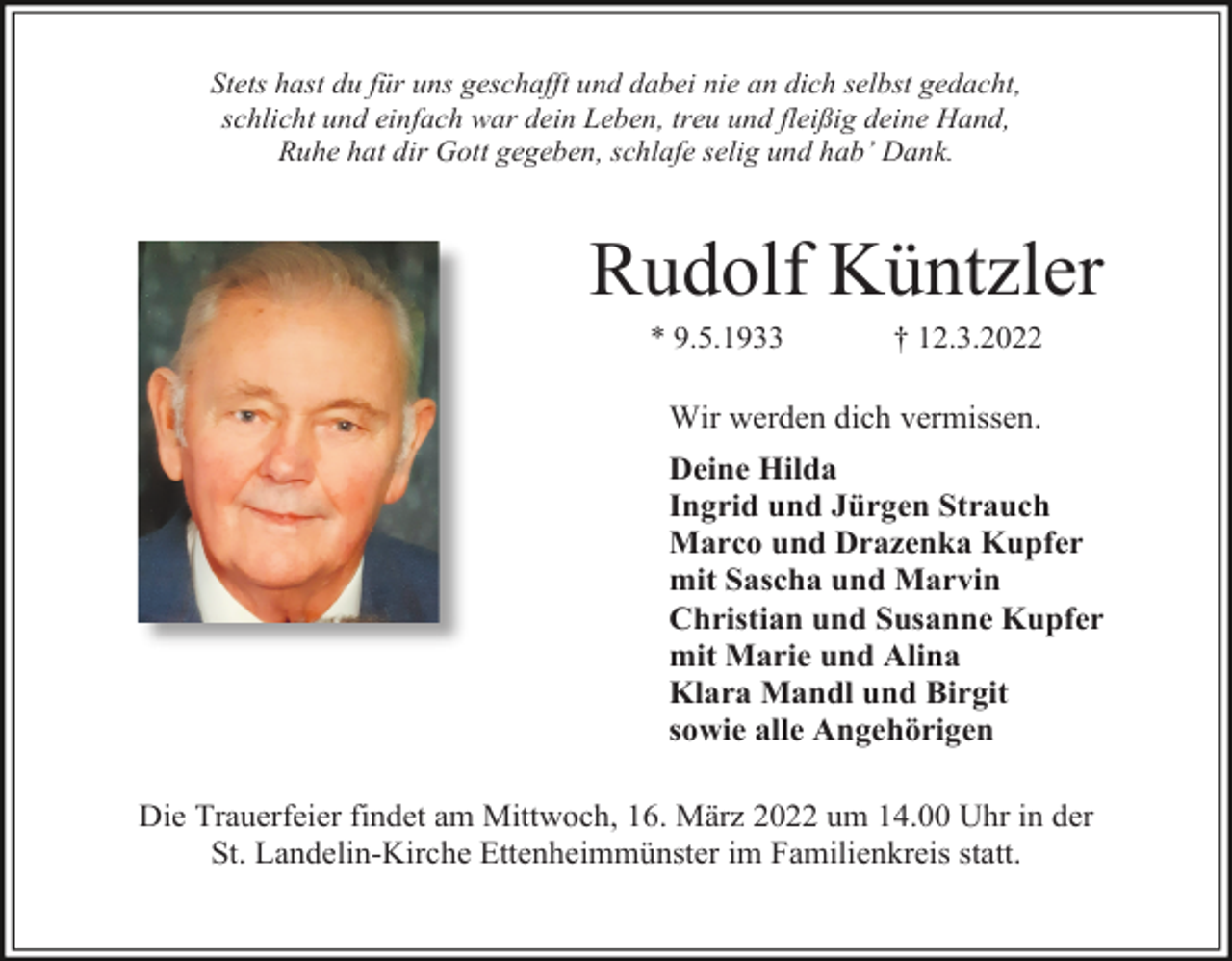<p>Stets hast du für uns geschafft und dabei nie an dich selbst gedacht,<br />schlicht und einfach war dein Leben, treu und fleißig deine Hand,<br />Ruhe hat dir Gott gegeben, schlafe selig und hab’ Dank.</p><p>Rudolf Küntzler<br />* 9.5.1933</p><p>† 12.3.2022</p><p>Wir werden dich vermissen.<br />Deine Hilda<br />Ingrid und Jürgen Strauch<br />Marco und Drazenka Kupfer<br />mit Sascha und Marvin<br />Christian und Susanne Kupfer<br />mit Marie und Alina<br />Klara Mandl und Birgit<br />sowie alle Angehörigen<br />Die Trauerfeier findet am Mittwoch, 16. März 2022 um 14.00 Uhr in der<br />St. Landelin-Kirche Ettenheimmünster im Familienkreis statt.</p>