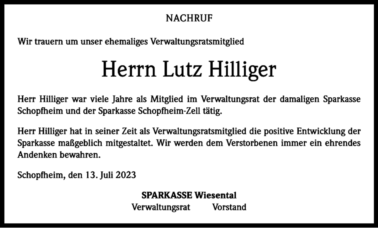 <p>NACHRUF<br />Wir trauern um unser ehemaliges Verwaltungsratsmitglied</p><p>Herrn Lutz Hilliger<br />Herr Hilliger war viele Jahre als Mitglied im Verwaltungsrat der damaligen Sparkasse<br />Schopfheim und der Sparkasse Schopfheim-Zell tätig.<br />Herr Hilliger hat in seiner Zeit als Verwaltungsratsmitglied die positive Entwicklung der<br />Sparkasse maßgeblich mitgestaltet. Wir werden dem Verstorbenen immer ein ehrendes<br />Andenken bewahren.<br />Schopfheim, den 13. Juli 2023<br />SPARKASSE Wiesental<br />Verwaltungsrat Vorstand</p>