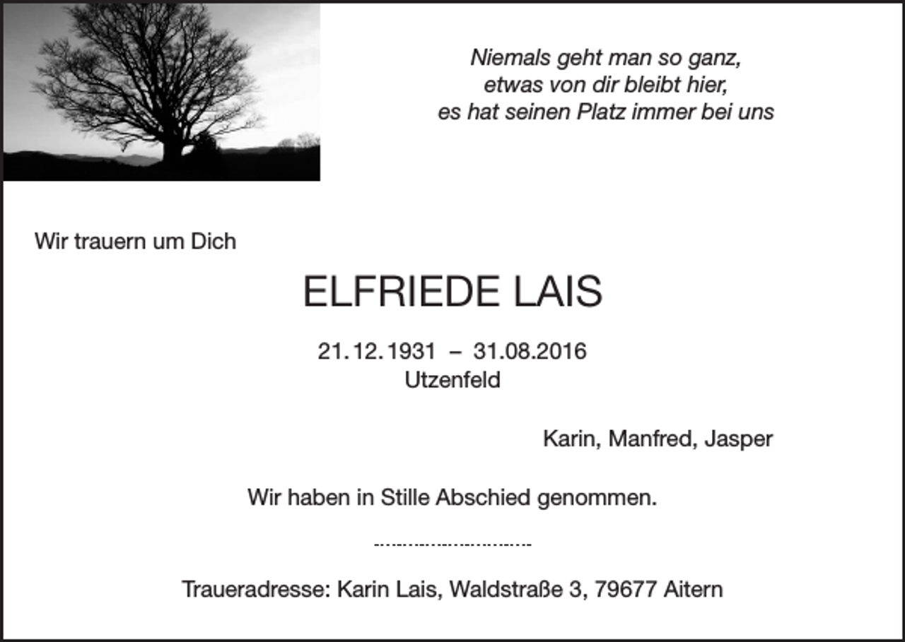 <p>Niemals geht man so ganz,<br />etwas von dir bleibt hier,<br />es hat seinen Platz immer bei uns</p><p>Wir trauern um Dich</p><p>ELFRIEDE LAIS<br />21. 12. 1931 – 31.08.2016<br />Utzenfeld<br />Karin, Manfred, Jasper<br />Wir haben in Stille Abschied genommen.</p><p>Traueradresse: Karin Lais, Waldstraße 3, 79677 Aitern</p>