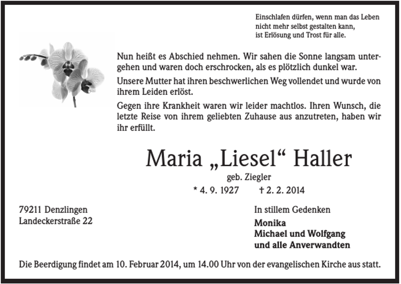 <p>Einschlafen dürfen, wenn man das Leben<br />nicht mehr selbst gestalten kann,<br />ist Erlösung und Trost für alle.</p><p>Nun heißt es Abschied nehmen. Wir sahen die Sonne langsam untergehen und waren doch erschrocken, als es plötzlich dunkel war.<br />Unsere Mutter hat ihren beschwerlichen Weg vollendet und wurde von<br />ihrem Leiden erlöst.<br />Gegen ihre Krankheit waren wir leider machtlos. Ihren Wunsch, die<br />letzte Reise von ihrem geliebten Zuhause aus anzutreten, haben wir<br />ihr erfüllt.</p><p>Maria „Liesel“ Haller<br />geb. Ziegler<br />* 4. 9. 1927<br />† 2. 2. 2014<br />79211 Denzlingen<br />Landeckerstraße 22</p><p>In stillem Gedenken<br />Monika<br />Michael und Wolfgang<br />und alle Anverwandten</p><p>Die Beerdigung findet am 10. Februar 2014, um 14.00 Uhr von der evangelischen Kirche aus statt.</p>