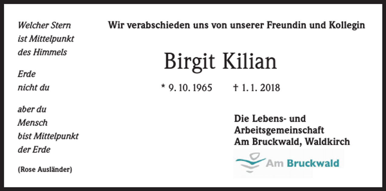 <p>Welcher Stern<br />ist Mittelpunkt<br />des Himmels<br />Erde<br />nicht du<br />aber du<br />Mensch<br />bist Mittelpunkt<br />der Erde<br />(Rose Ausländer)</p><p>Wir verabschieden uns von unserer Freundin und Kollegin</p><p>Birgit Kilian<br />* 9. 10. 1965 † 1. 1. 2018<br />Die Lebens- und<br />Arbeitsgemeinschaft<br />Am Bruckwald, Waldkirch</p>
