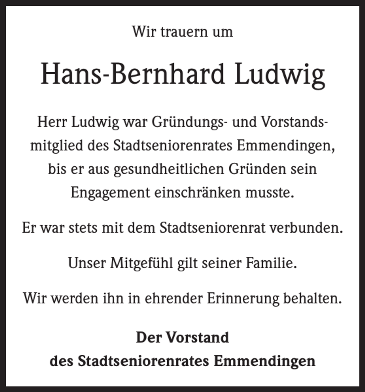 <p>Wir trauern um</p><p>Hans-Bernhard Ludwig<br />Herr Ludwig war Gründungs- und Vorstands­<br />mitglied des Stadtseniorenrates Emmendingen,<br />bis er aus ­gesundheitlichen Gründen sein<br />­Engagement einschränken musste.<br />Er war stets mit dem Stadtseniorenrat verbunden.<br />Unser Mitgefühl gilt seiner Familie.<br />Wir werden ihn in ehrender Erinnerung behalten.<br />Der Vorstand<br />des Stadtseniorenrates Emmendingen</p>