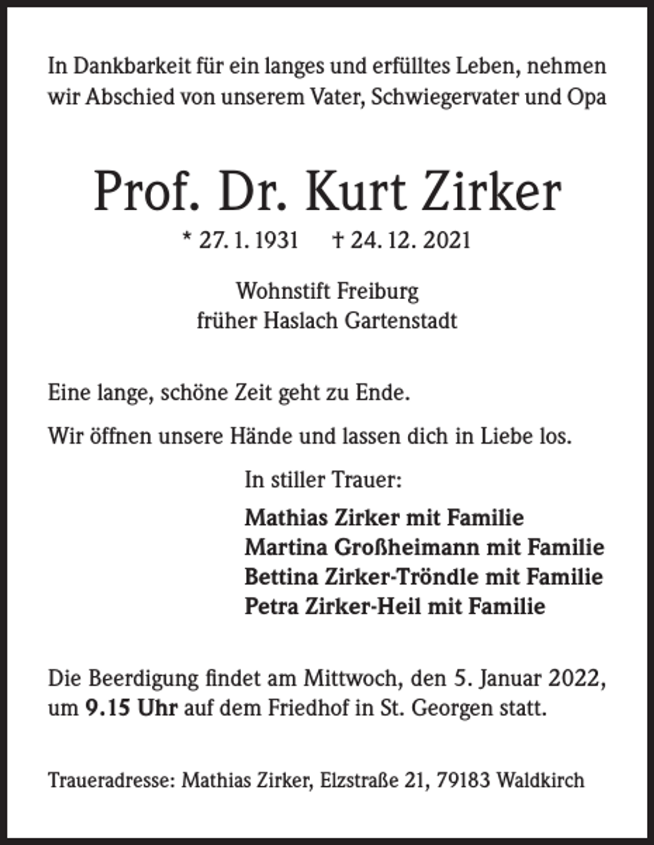 <p>In Dankbarkeit für ein langes und erfülltes Leben, nehmen<br />wir Abschied von unserem Vater, Schwiegervater und Opa</p><p>Prof. Dr. Kurt Zirker<br />* 27. 1. 1931</p><p>† 24. 12. 2021</p><p>Wohnstift Freiburg<br />früher Haslach Gartenstadt<br />Eine lange, schöne Zeit geht zu Ende.<br />Wir öffnen unsere Hände und lassen dich in Liebe los.<br />In stiller Trauer:<br />Mathias Zirker mit Familie<br />Martina Großheimann mit Familie<br />Bettina Zirker-Tröndle mit Familie<br />Petra Zirker-Heil mit Familie<br />Die Beerdigung findet am Mittwoch, den 5. Januar 2022,<br />um 9.15 Uhr auf dem Friedhof in St. Georgen statt.<br />Traueradresse: Mathias Zirker, Elzstraße 21, 79183 Waldkirch</p>