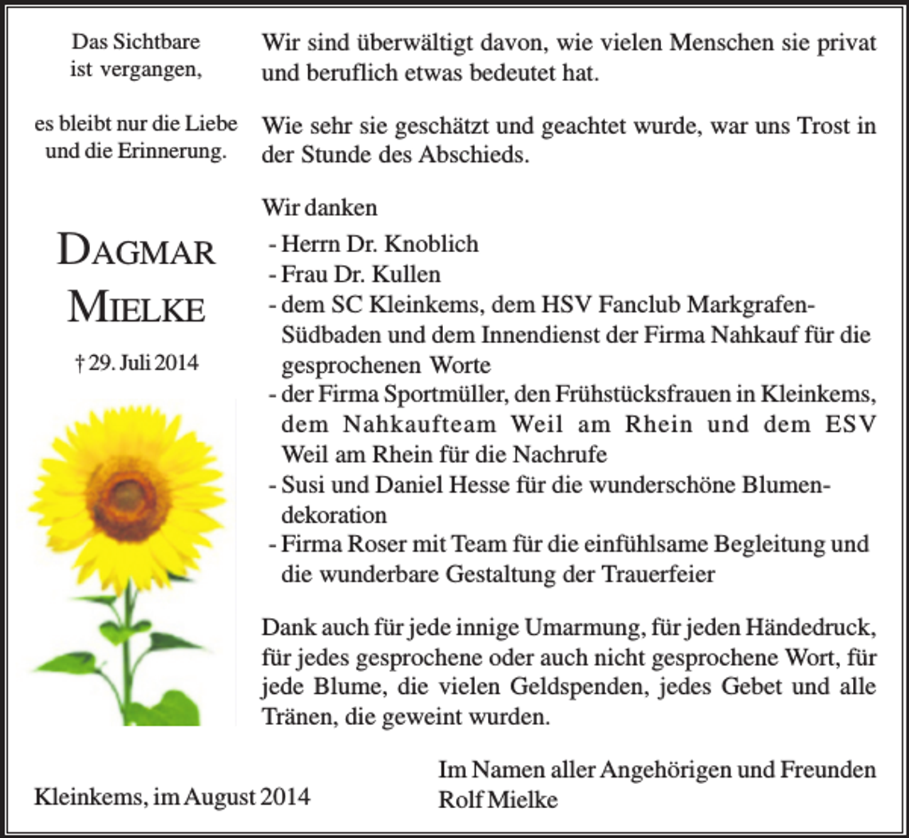 <p>Das Sichtbare<br />ist vergangen,</p><p>Wir sind überwältigt davon, wie vielen Menschen sie privat<br />und beruflich etwas bedeutet hat.</p><p>es bleibt nur die Liebe<br />und die Erinnerung.</p><p>Wie sehr sie geschätzt und geachtet wurde, war uns Trost in<br />der Stunde des Abschieds.</p><p>DAGMAR<br />MIELKE<br />† 29. Juli 2014</p><p>Wir danken<br />- Herrn Dr. Knoblich<br />- Frau Dr. Kullen<br />- dem SC Kleinkems, dem HSV Fanclub MarkgrafenSüdbaden und dem Innendienst der Firma Nahkauf für die<br />gesprochenen Worte<br />- der Firma Sportmüller, den Frühstücksfrauen in Kleinkems,<br />dem Nahkaufteam Weil am Rhein und dem ESV<br />Weil am Rhein für die Nachrufe<br />- Susi und Daniel Hesse für die wunderschöne Blumendekoration<br />- Firma Roser mit Team für die einfühlsame Begleitung und<br />die wunderbare Gestaltung der Trauerfeier<br />Dank auch für jede innige Umarmung, für jeden Händedruck,<br />für jedes gesprochene oder auch nicht gesprochene Wort, für<br />jede Blume, die vielen Geldspenden, jedes Gebet und alle<br />Tränen, die geweint wurden.</p><p>Kleinkems, im August 2014</p><p>Im Namen aller Angehörigen und Freunden<br />Rolf Mielke</p>