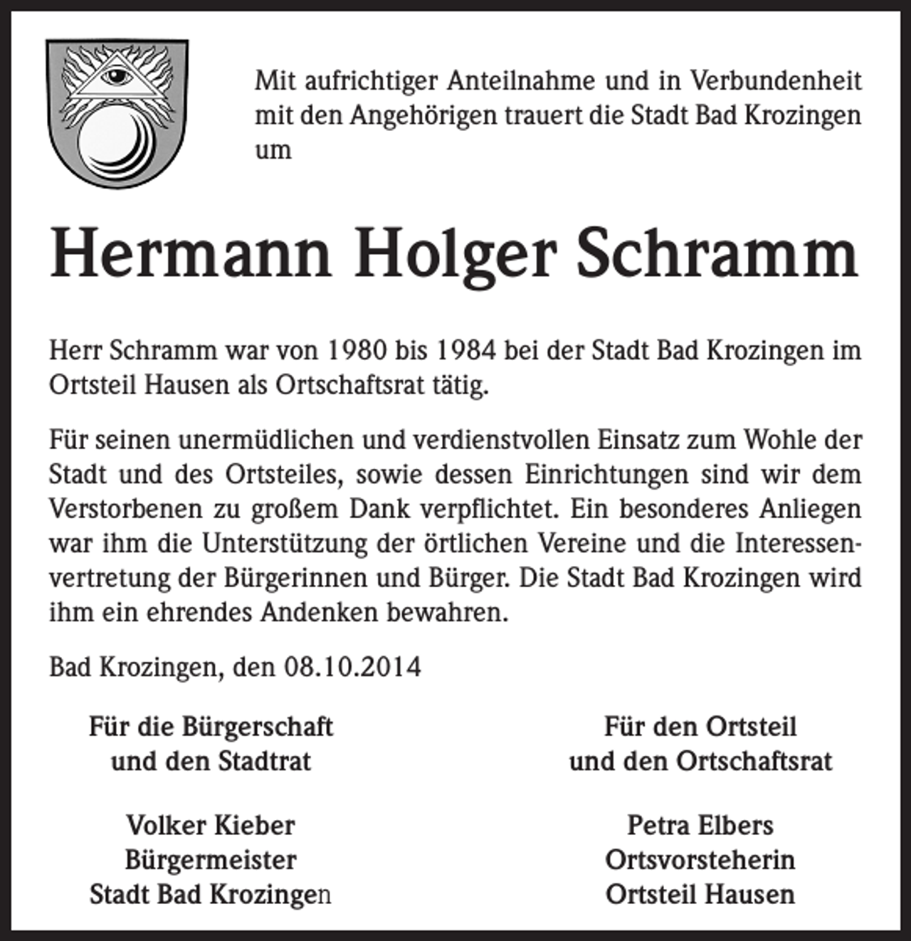 <p>Mit aufrichtiger Anteilnahme und in Verbundenheit<br />mit den Angehörigen trauert die Stadt Bad Krozingen<br />um</p><p>Hermann Holger Schramm<br />Herr Schramm war von 1980 bis 1984 bei der Stadt Bad Krozingen im<br />Ortsteil Hausen als Ortschaftsrat tätig.<br />Für seinen unermüdlichen und verdienstvollen Einsatz zum Wohle der<br />Stadt und des Ortsteiles, sowie dessen Einrichtungen sind wir dem<br />Verstorbenen zu großem Dank verpflichtet. Ein besonderes Anliegen<br />war ihm die Unterstützung der örtlichen Vereine und die Interessenvertretung der Bürgerinnen und Bürger. Die Stadt Bad Krozingen wird<br />ihm ein ehrendes Andenken bewahren.<br />Bad Krozingen, den 08.10.2014<br />Für die Bürgerschaft<br />und den Stadtrat</p><p>Für den Ortsteil<br />und den Ortschaftsrat</p><p>Volker Kieber<br />Bürgermeister<br />Stadt Bad Krozingen</p><p>Petra Elbers<br />Ortsvorsteherin<br />Ortsteil Hausen</p>