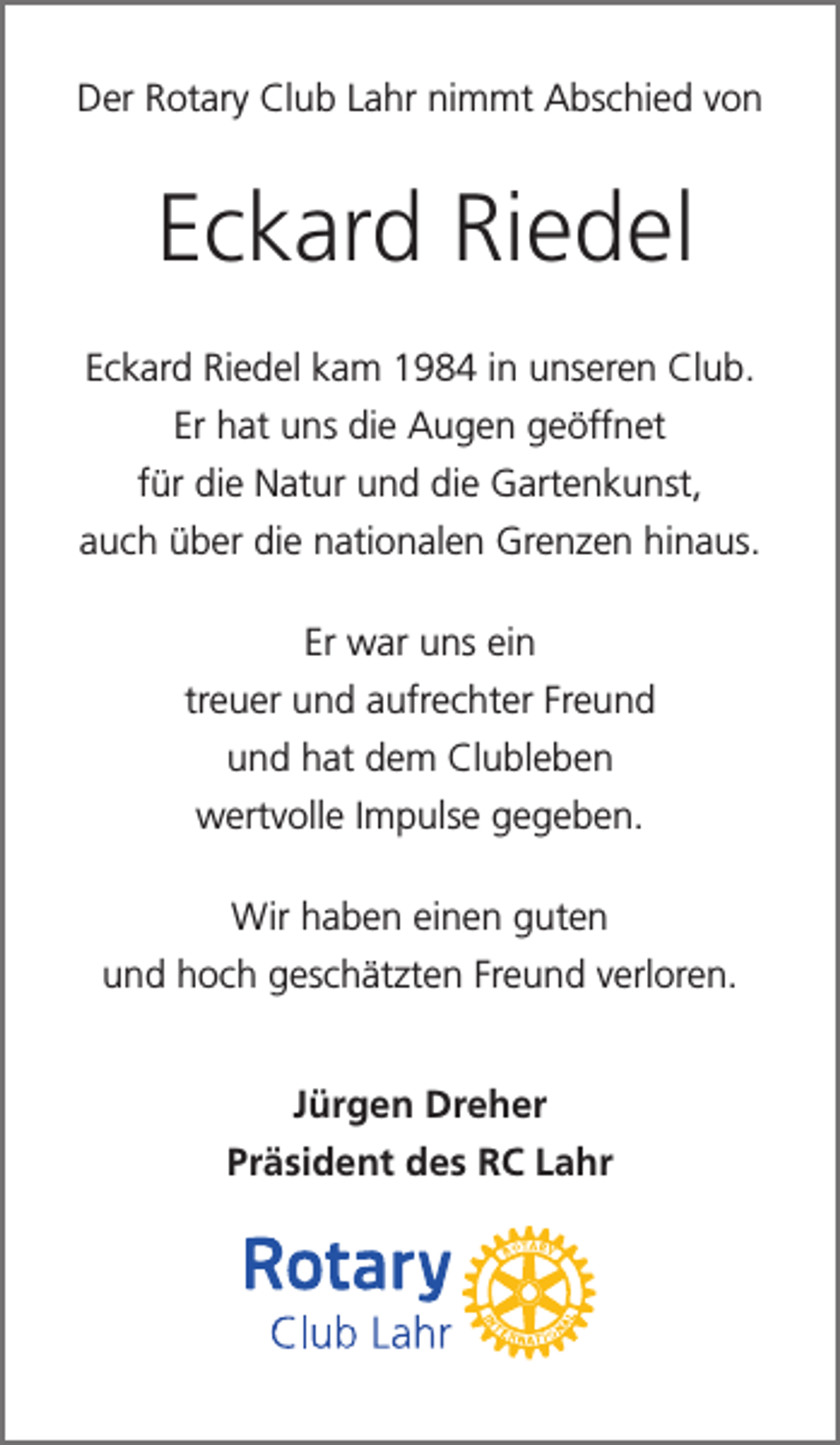 <p>Der Rotary Club Lahr nimmt Abschied von</p><p>Eckard Riedel<br />Eckard Riedel kam 1984 in unseren Club.<br />Er hat uns die Augen geöffnet<br />für die Natur und die Gartenkunst,<br />auch über die nationalen Grenzen hinaus.<br />Er war uns ein<br />treuer und aufrechter Freund<br />und hat dem Clubleben<br />wertvolle Impulse gegeben.<br />Wir haben einen guten<br />und hoch geschätzten Freund verloren.<br />Jürgen Dreher<br />Präsident des RC Lahr</p>