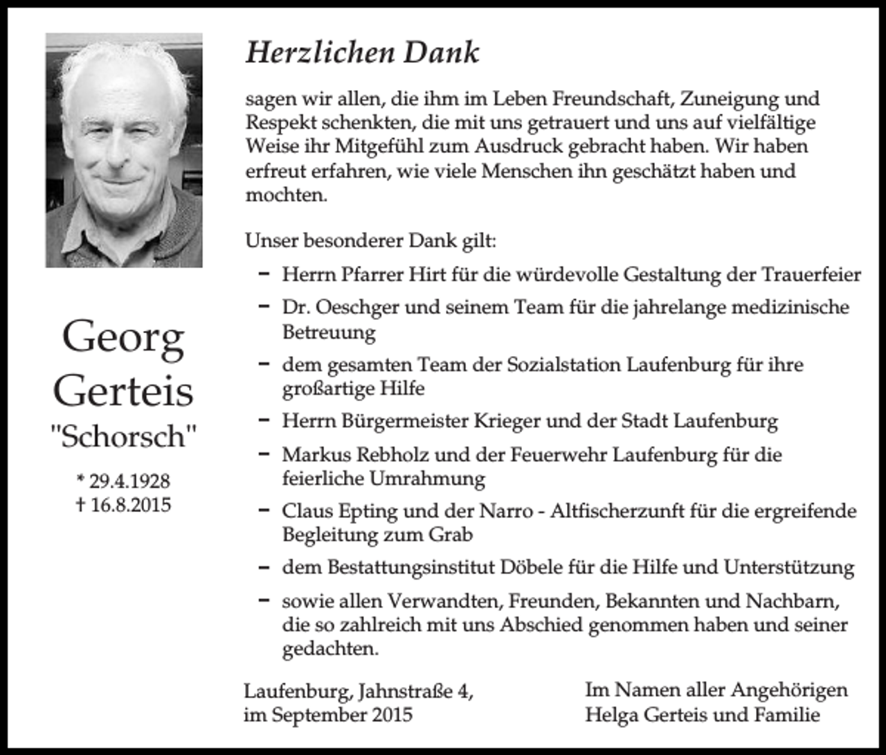 <p>Herzlichen Dank<br />sagen wir allen, die ihm im Leben Freundschaft, Zuneigung und<br />Respekt schenkten, die mit uns getrauert und uns auf vielfältige<br />Weise ihr Mitgefühl zum Ausdruck gebracht haben. Wir haben<br />erfreut erfahren, wie viele Menschen ihn geschätzt haben und<br />mochten.<br />Unser besonderer Dank gilt:<br />D Herrn Pfarrer Hirt für die würdevolle Gestaltung der Trauerfeier</p><p>Georg<br />Gerteis<br />"Schorsch"<br />* 29.4.1928<br />† 16.8.2015</p><p>D Dr. Oeschger und seinem Team für die jahrelange medizinische<br />Betreuung<br />D dem gesamten Team der Sozialstation Laufenburg für ihre<br />großartige Hilfe<br />D Herrn Bürgermeister Krieger und der Stadt Laufenburg<br />D Markus Rebholz und der Feuerwehr Laufenburg für die<br />feierliche Umrahmung<br />D Claus Epting und der Narro - Altfischerzunft für die ergreifende<br />Begleitung zum Grab<br />D dem Bestattungsinstitut Döbele für die Hilfe und Unterstützung<br />D sowie allen Verwandten, Freunden, Bekannten und Nachbarn,<br />die so zahlreich mit uns Abschied genommen haben und seiner<br />gedachten.<br />Laufenburg, Jahnstraße 4,<br />im September 2015</p><p>Im Namen aller Angehörigen<br />Helga Gerteis und Familie</p>
