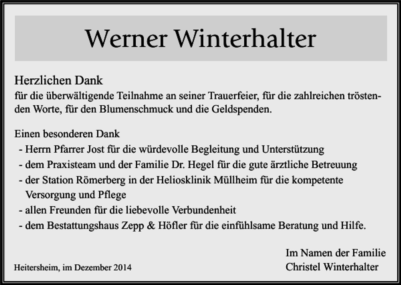 <p>Werner Winterhalter<br />Herzlichen Dank<br />für die überwältigende Teilnahme an seiner Trauerfeier, für die zahlreichen tröstenden Worte, für den Blumenschmuck und die Geldspenden.<br />Einen besonderen Dank<br />- Herrn Pfarrer Jost für die würdevolle Begleitung und Unterstützung<br />- dem Praxisteam und der Familie Dr. Hegel für die gute ärztliche Betreuung<br />- der Station Römerberg in der Heliosklinik Müllheim für die kompetente<br />Versorgung und Pflege<br />- allen Freunden für die liebevolle Verbundenheit<br />- dem Bestattungshaus Zepp &amp; Höfler für die einfühlsame Beratung und Hilfe.</p><p>Heitersheim, im Dezember 2014</p><p>Im Namen der Familie<br />Christel Winterhalter</p>