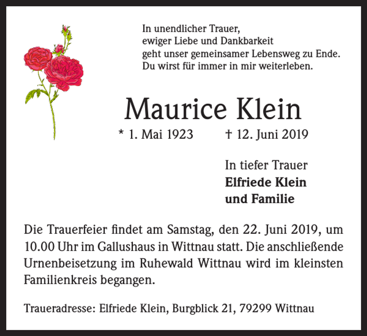 <p>In unendlicher Trauer,<br />ewiger Liebe und Dankbarkeit<br />geht unser gemeinsamer Lebensweg zu Ende.<br />Du wirst für immer in mir weiterleben.</p><p>Maurice Klein</p><p>* 1. Mai 1923</p><p>† 12. Juni 2019</p><p>In tiefer Trauer<br />Elfriede Klein<br />und Familie<br />Die Trauerfeier findet am Samstag, den 22. Juni 2019, um<br />10.00 Uhr im Gallushaus in Wittnau statt. Die anschließende<br />Urnenbeisetzung im Ruhewald Wittnau wird im kleinsten<br />Familienkreis begangen.<br />Traueradresse: Elfriede Klein, Burgblick 21, 79299 Wittnau</p>