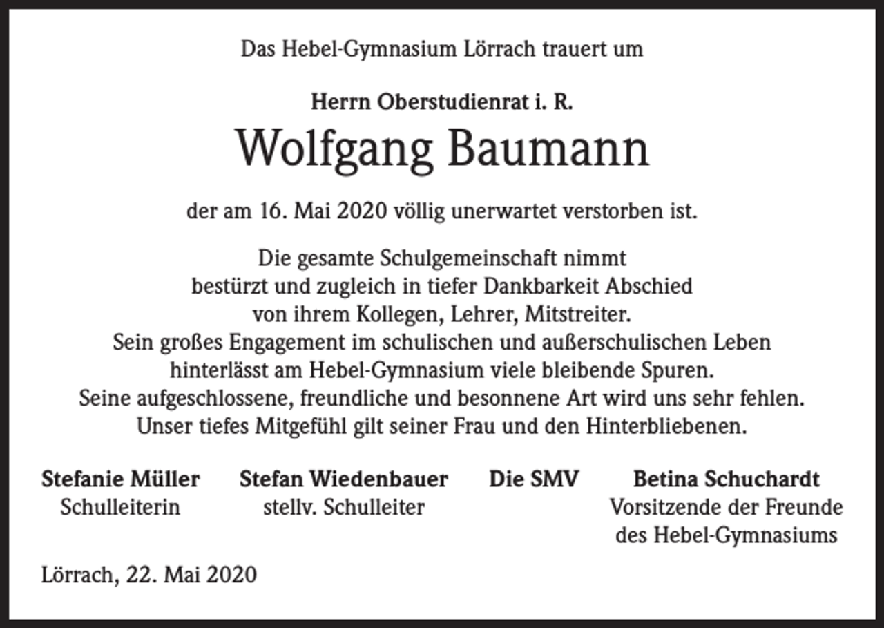 <p>Das Hebel-Gymnasium Lörrach trauert um<br />Herrn Oberstudienrat i. R.</p><p>Wolfgang Baumann<br />der am 16. Mai 2020 völlig unerwartet verstorben ist.<br />Die gesamte Schulgemeinschaft nimmt<br />bestürzt und zugleich in tiefer Dankbarkeit Abschied<br />von ihrem Kollegen, Lehrer, Mitstreiter.<br />Sein großes Engagement im ­schulischen und außerschulischen Leben<br />hinterlässt am Hebel-Gymnasium viele bleibende Spuren.<br />Seine aufgeschlossene, freundliche und besonnene Art wird uns sehr fehlen.<br />Unser tiefes Mitgefühl gilt seiner Frau und den Hinterbliebenen.<br />Stefanie Müller Stefan Wiedenbauer Die SMV<br />Schulleiterin<br />stellv. Schulleiter</p><p>Lörrach, 22. Mai 2020</p><p>Betina Schuchardt<br />Vorsitzende der Freunde<br />des Hebel-Gymnasiums</p>