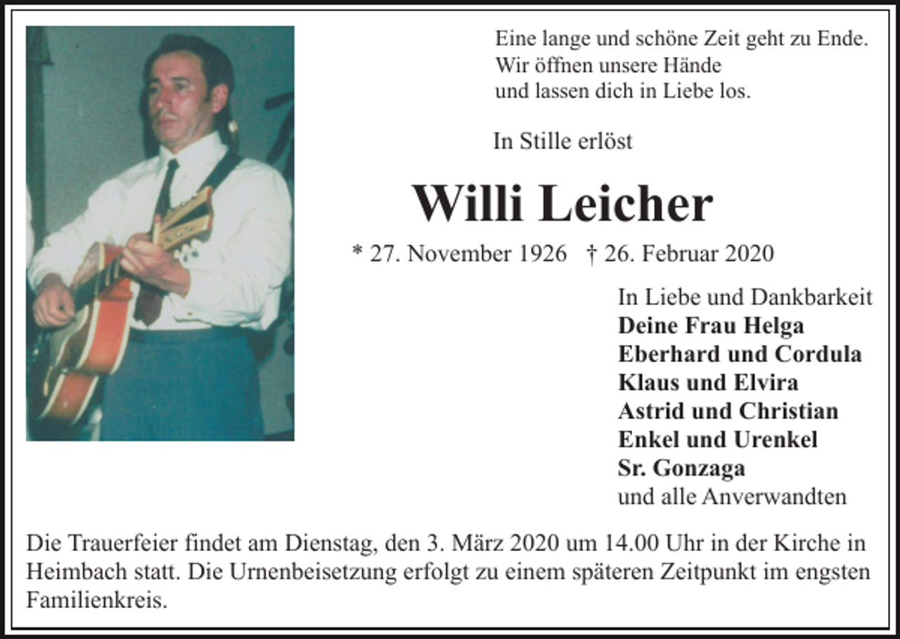 <p>Eine lange und schöne Zeit geht zu Ende.<br />Wir öffnen unsere Hände<br />und lassen dich in Liebe los.</p><p>In Stille erlöst</p><p>Willi Leicher<br />* 27. November 1926 † 26. Februar 2020<br />In Liebe und Dankbarkeit<br />Deine Frau Helga<br />Eberhard und Cordula<br />Klaus und Elvira<br />Astrid und Christian<br />Enkel und Urenkel<br />Sr. Gonzaga<br />und alle Anverwandten<br />Die Trauerfeier findet am Dienstag, den 3. März 2020 um 14.00 Uhr in der Kirche in<br />Heimbach statt. Die Urnenbeisetzung erfolgt zu einem späteren Zeitpunkt im engsten<br />Familienkreis.</p>