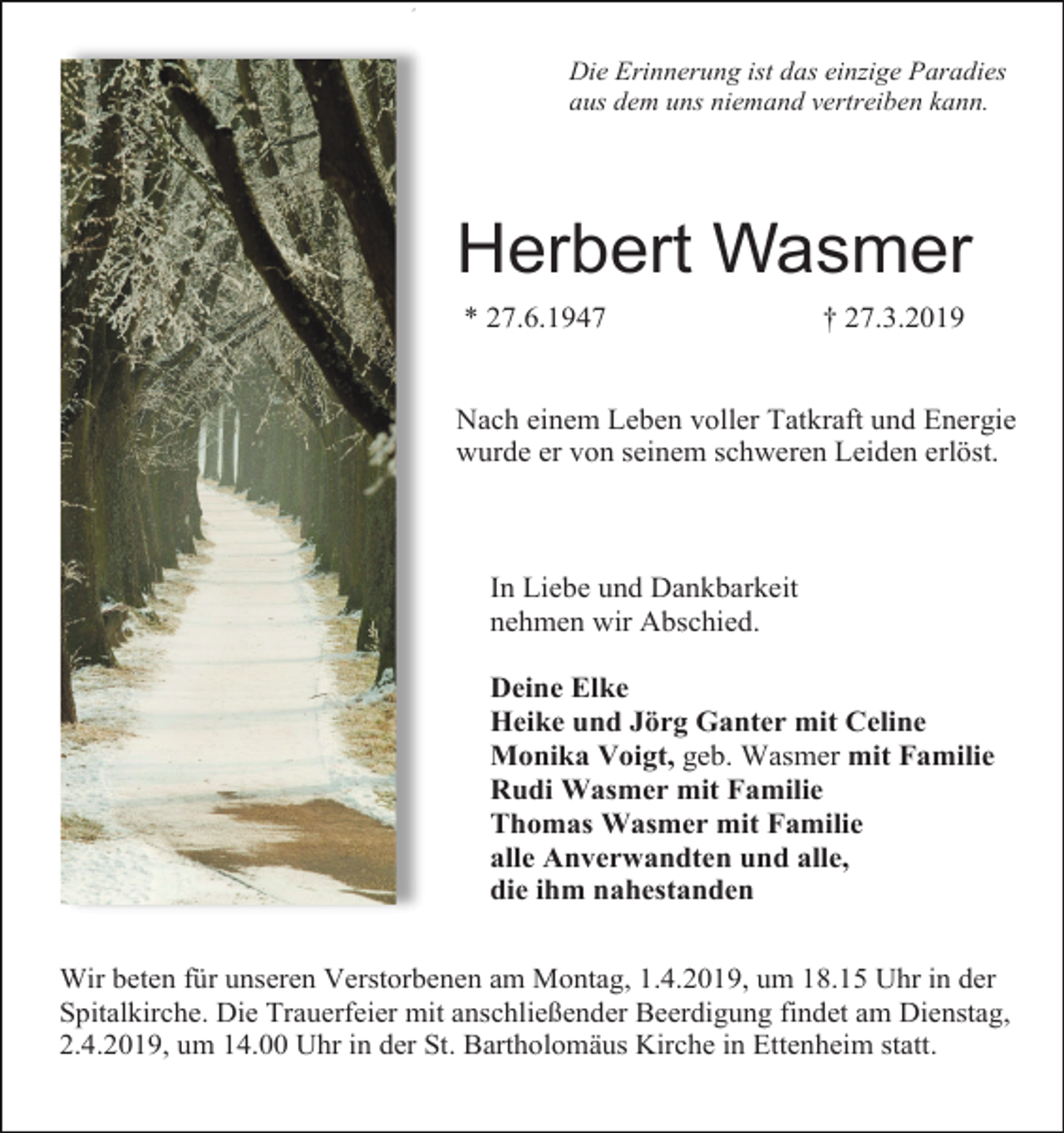 <p>2</p><p>Die Erinnerung ist das einzige Paradies<br />aus dem uns niemand vertreiben kann.</p><p>Herbert Wasmer<br />* 27.6.1947</p><p>† 27.3.2019</p><p>Nach einem Leben voller Tatkraft und Energie<br />wurde er von seinem schweren Leiden erlöst.</p><p>In Liebe und Dankbarkeit<br />nehmen wir Abschied.<br />Deine Elke<br />Heike und Jörg Ganter mit Celine<br />Monika Voigt, geb. Wasmer mit Familie<br />Rudi Wasmer mit Familie<br />Thomas Wasmer mit Familie<br />alle Anverwandten und alle,<br />die ihm nahestanden<br />Wir beten für unseren Verstorbenen am Montag, 1.4.2019, um 18.15 Uhr in der<br />Spitalkirche. Die Trauerfeier mit anschließender Beerdigung findet am Dienstag,<br />2.4.2019, um 14.00 Uhr in der St. Bartholomäus Kirche in Ettenheim statt.</p>