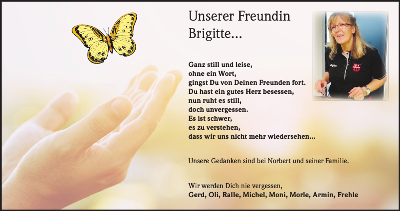 <p>Unserer Freundin<br />Brigitte…<br />Ganz still und leise,<br />ohne ein Wort,<br />gingst Du von Deinen Freunden fort.<br />Du hast ein gutes Herz besessen,<br />nun ruht es still,<br />doch unvergessen.<br />Es ist schwer,<br />es zu verstehen,<br />dass wir uns nicht mehr wiedersehen…<br />Unsere Gedanken sind bei Norbert und seiner Familie.<br />Wir werden Dich nie vergessen,<br />Gerd, Oli, Ralle, Michel, Moni, Morle, Armin, Frehle</p>