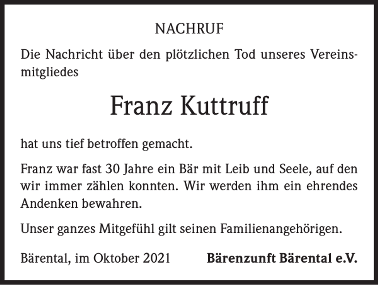 <p>NACHRUF<br />Die Nachricht über den plötzlichen Tod unseres Vereinsmitgliedes</p><p>Franz Kuttruff<br />hat uns tief betroffen gemacht.<br />Franz war fast 30 Jahre ein Bär mit Leib und Seele, auf den<br />wir immer zählen konnten. Wir werden ihm ein ehrendes<br />Andenken bewahren.<br />Unser ganzes Mitgefühl gilt seinen Familienangehörigen.<br />Bärental, im Oktober 2021</p><p>Bärenzunft Bärental e.V.</p>